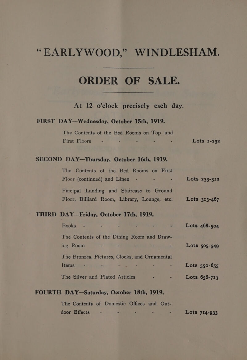 ‘“EARLYWOOD,” WINDLESHAM. ORDER OF SALE. At 12 o'clock precisely each day. FIRST DAY—Wednesday, October 15th, 1919. The Contents of the Bed Rooms on Top and First Floors : - - - : Lots 1-232 SECOND DAY—Thursday, October 16th, 1919. The Contents of the Bed Rooms on First Floor (continued) and Linen’ - - - Lots 233-312 Pincipal Landing and Staircase to Ground Floor, Billiard Room, Library, Lounge, etc. Lots 313-467 THIRD DAY —Friday, October 17th, 1919. Books - - : - - - Lots 468-504 The Contents of the Dining Room and Draw- ing Room - - - - - Lots 505-549 The Bronzes, Pictures, Clocks, and Ornamental Items’ - - : - - : Lots 550-655 The Silver and Plated Articles . - Lots 656-713 FOURTH DAY-—Saturday, October 18th, 1919. The Contents of Domestic Offices and Out- door Effects : - - - : Lots 714-933