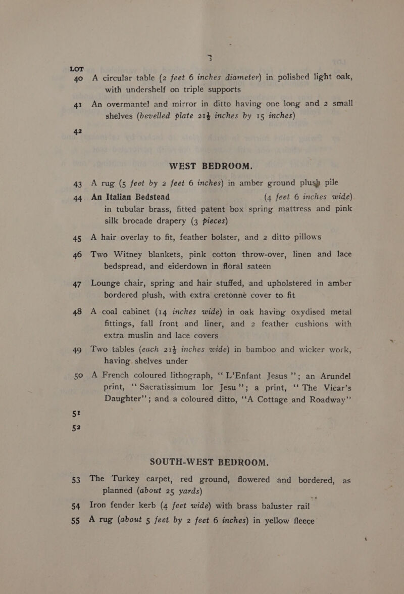 ~ z, LOT 40 A circular table (2 feet 6 inches diameter) in polished light oak, with undershelf on triple supports 41 An overmantel and mirror in ditto having one long and 2 small shelves (bevelled plate 214 inches by 15 inches) 42 WEST BEDROOM. 43 A rug (5 feet by 2 feet 6 inches) in amber ground plusp pile 44 An Italian Bedstead (4 feet 6 inches wide) in tubular brass, fitted patent box spring mattress and pink silk brocade drapery (3 pieces) 45 A hair overlay to fit, feather bolster, and 2 ditto pillows 46 Two Witney blankets, pink cotton throw-over, linen and lace bedspread, and eiderdown in floral sateen 47 Lounge chair, spring and hair stuffed, and upholstered in amber bordered plush, with extra cretonné cover to fit 48 A coal cabinet (14 inches wide) in oak having oxydised metal fittings, fall front and liner, and 2 feather cushions with extra muslin and lace covers 49 Two tables (each 214 inches wide) in bamboo and wicker work, having shelves under 50 A French coloured lithograph, ‘‘ L’Enfant Jesus ’’; an Arundel print, ‘‘Sacratissimum lor Jesu’’; a print, ‘‘ The Vicar’s Daughter”; and a coloured ditto, ‘‘A Cottage and Roadway”’ 5! 52 SOUTH-WEST BEDROOM. 53 The Turkey carpet, red ground, flowered and bordered, as planned (about 25 yards) 54 Iron fender kerb (4 feet wide) with brass baluster rail