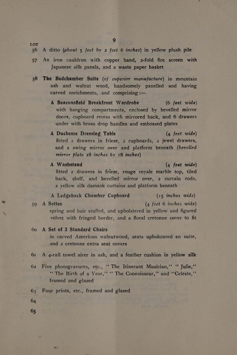 LOT 56 A ditto (about 5 feet by 2 feet 6 inches) in yellow plush pile 57. An iron cauldron with copper band, 2-fold fire screen with Japanese silk panels, and a waste paper basket 58 The Bedchamber Suite (of superior manufacture) in mountain ash and walnut wood, handsomely panelled and having carved enrichments, and comprising :— A Beaconsfield Breakfront Wardrobe (6 feet wide) . with hanging compartments, enclosed by bevelled mirror doors, cupboard recess with mirrored back, and 6 drawers under with brass drop handles and embossed plates A Duchesse Dressing Table (4 feet wide) fitted 2 drawers in frieze, 2 cupboards, 2 jewel drawers, and a swing mirror over and platform beneath (bevelled mirror plate 28 inches by 18 inches) A Washstand (4 feet wide) fitted 2 drawers in frieze, rouge royale marble top, tiled back, shelf, and bevelled mirror over, 2 curtain rods, 2 yellow silk damask curtains and platform beneath A Ledgeback Chamber Cupboard (15 inches wide) 59 A Settee (4 feet 6 inches wide) spring and hair stuffed, and upholstered in yellow and figured velvet with fringed border, and a floral cretonne cover to fit 60 A Set of 3 Standard Chairs in carved American walnutwood, seats upholstered en suite, and 2 cretonne extra seat covers 61 A 4-rail towel airer in ash, and a feather cushion in yellow silk 62 Five photogravures, etc., ‘‘ The Itinerant Musician,’’ ‘‘ Julie,’’ ‘‘ The Birth of a Year,’’ ‘‘ The Connoisseur,’’ and ‘‘Celeste,’’ framed and glazed 63 Four prints, etc., framed and glazed 64 65 vr,