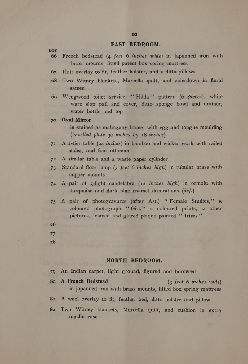 66 69 70 7i 72 73 74 75 76 7a 78 79 82 10 EAST BEDROOM. French bedstead (4 feet 6 inches wide) in japanned iron with brass mounts, fitted patent box spring mattress Hair overlay to fit, feather bolster, and 2 ditto pillows Two Witney blankets, Marcella quilt, and eiderdown in floral sateen Wedgwood toilet service, ‘“‘ Hilda’’ pattern (6 pteces}, white ware slop pail and cover, ditto sponge bowl and drainer, water bottle and top Oval Mirror in stained as mahogany frame, with egg and tongue moulding (bevelled plate 30 inches by 18 inches) A 2-tier table (24 inches) in bamboo and wicker work with railed sides, and foot ottoman A similar table and a waste paper cylinder Standard floor lamp (5 feet 6 inches high) in tubular brass with copper mounts A pair of 5-light candelabra (12 inches high) in ormolu with turquoise and dark blue enamel decorations (def.) A pair of photogravures (after Asti) ‘‘ Female Studies,’’ a coloured photograph ‘‘Girl,’’ 2 coloured prints, 2 other pictures, framed and glazed plaque painted ‘‘ Irises ’’ NORTH BEDROOM. An Indian carpet, light ground, figured and bordered A French Bedstead (3 feet 6 inches wide) in japanned iron with brass mounts, fitted box spring mattress A wool overlay to fit, feather bed, ditto bolster and pillow Two Witney blankets, Marcella quilt, and cushion in extra muslin case