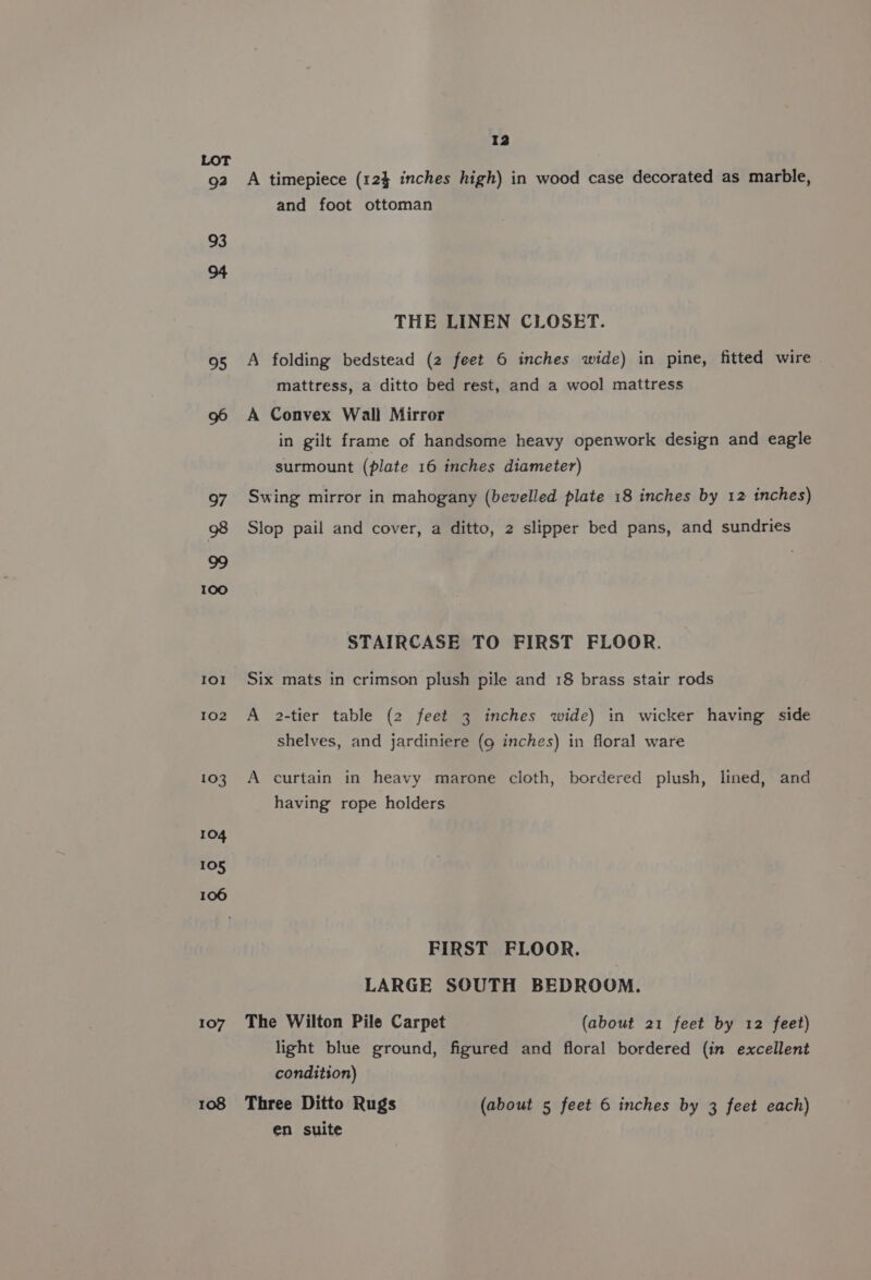 LOT 92 A timepiece (124 inches high) in wood case decorated as marble, and foot ottoman 93 94 THE LINEN CLOSET. 95 A folding bedstead (2 feet 6 inches wide) in pine, fitted wire mattress, a ditto bed rest, and a wool mattress 96 A Convex Wall Mirror in gilt frame of handsome heavy openwork design and eagle surmount (plate 16 inches diameter) Swing mirror in mahogany (bevelled plate 18 inches by 12 inches) 97 98 Slop pail and cover, a ditto, 2 slipper bed pans, and sundries o oo STAIRCASE TO FIRST FLOOR. 101 Six mats in crimson plush pile and 18 brass stair rods 102 A 2-tier table (2 feet 3 inches wide) in wicker having side shelves, and jardiniere (g inches) in floral ware 103 A curtain in heavy marone cloth, bordered plush, lined, and having rope holders 104 105 106 FIRST FLOOR. LARGE SOUTH BEDROOM. 107 The Wilton Pile Carpet (about 21 feet by 12 feet) light blue ground, figured and floral bordered (in excellent condition) 108 Three Ditto Rugs (about 5 feet 6 inches by 3 feet each) en suite