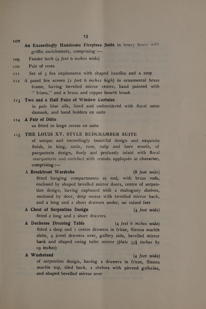 113 13 griffin enrichments, comprising :— Fender kerb (4 feet 6 inches wide) Pair of rests Set of 3 fire implements with shaped handles and a stop A panel fire screen (2 feet 6 inches high) in ornamental brass frame, having bevelled mirror centre, hand painted with ‘* Trises,’’ and a brass and copper hearth brush Two and a Half Pairs of Window Curtains in pale blue silk, lined and embroidered with floral satin damask, and band holders en suite A Pair of Ditto as fitted to large recess en suite THE LOUIS XV. STYLE BEDCHAMBER SUITE of unique and exceedingly beautiful design and exquisite finish, in king, satin, rose, tulip and hare woods, of parqueterie design, finely and profusely inlaid with floral marqueterie and enriched with ormolu appliqués in character, comprising :— A Breakfront Wardrobe (8 feet wide) fitted hanging compartments at end, with brass rods, enclosed by shaped bevelled mirror doors, centre of serpen- tine design, having cupboard with 2 mahogany shelves, enclosed by door, deep recess with bevelled mirror back, and 2 long and 2 short drawers under, on raised feet A Chest of Serpentine Design (4 feet wide) fitted 2 long and 2 short drawers ' A Duchesse Dressing Table (4 feet 6 inches wide) fitted 2 deep and 1 centre drawers in frieze, Sienna marble slabs, 4 jewel drawers over, gallery side, bevelled mirror back and shaped swing toilet mirror (plate 334 inches by 19 inches) A Washstand (4 feet wide) of serpentine design, having 2 drawers in frieze, Sienna marble top, tiled back, 2 shelves with pierced galleries, and shaped bevelled mirror over