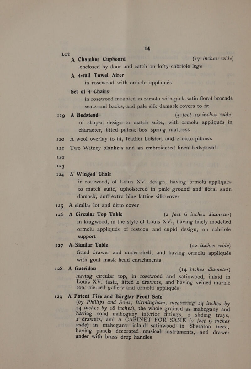 LOT A Chamber Cupboard enclosed by door and catch on lofty cabriole legs (17 inches wide) A 4-rail Towel Airer in rosewood with ormolu appliqués Set of 4 Chairs in rosewood mounted in ormolu with pink satin floral brocade seats and backs, and pale silk damask covers to fit 119 A Bedstead (5 feet 10 inches wide) of shaped design to match suite, with ormolu appliqués in character, fitted patent box spring mattress 120 A wool overlay to fit, feather bolster, and 2 ditto pillows 121 Two Witney blankets and an embroidered linen bedspread 122 123 124 A Winged Chair in rosewood, of Louis XV. design, having ormolu appliqués to match suite, upholstered in pink ground and floral satin damask, and extra blue lattice silk cover 125 A similar lot and ditto cover 126 A Circular Top Table (2 feet 6 inches diameter) in kingwood, in the style of Louis XV., having finely modelled ormolu appliqués of festoon and cupid design, on cabriole support 127 A.Similar Table (22 inches wide) fitted drawer and under-shelf, and having ormolu appliqués with goat mask head enrichments 128 A Gueridon (14 inches diameter) having circular top, in rosewood and satinwood, inlaid in Louis XV. taste, fitted 2 drawers, and having veined marble top, pierced gallery and ormolu appliqués 129 A Patent Fire and Burglar Proof Safe (by Phillips and Sons, Birmingham, measuring’ 24 inches by 24 inches by 18 inches), the whole grained as mahogany and having solid mahogany interior fittings, 2 sliding trays, 2 drawers, and A CABINET FOR SAME (2 feet 9 inches wide) in mahogany inlaid satinwood in Sheraton taste having panels decorated musical instruments, and drawer under with brass drop handles