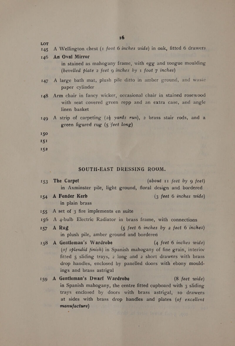 145 146 147 148 149 150 151 152 t53 154 139 156 $7 158 199 16 A Wellington chest (1 foot 6 inches wide) in oak, fitted 6 drawers An Oval Mirror : in stained as mahogany frame, with egg and tongue moulding (bevelled plate 2 feet 9 inches by 1 foot 7 inches) A large bath mat, plush pile ditto in amber ground, and wasie paper cylinder Arm chair in fancy wicker, occasional chair in stained rosewood with seat covered green repp and an extra case, and angle linen basket A strip of carpeting (24 yards run), 2 brass stair rods, and a green figured rug (5 ‘feet long) SOUTH-EAST DRESSING ROOM. The Carpet (about 11 feet by g feet) in Axminster pile, light ground, floral design and bordered A Fender Kerb (3 feet 6 inches wide) in plain brass A set of 3 fire implements en suite A 4-bulb Electric Radiator in brass frame, with connections A Rug (5 feet 6 inches by 2 feet 6 inches) in plush pile, amber ground and borderea A Geuntleman’s Wardrobe (4 feet 6 inches wide) (of splendid finish) in Spanish mahogany of fine grain, interior fitted 5 sliding trays, 2 long and 2 short drawers with brass drop handles, enclosed by panelled doors with ebony mould- ings and brass astrigal A Gentieman’s Dwarf Wardrobe (8 feet wide) in Spanish mahogany, the centre fitted cupboard with 3 sliding trays enclosed by doors with brass astrigal, to drawers at sides with brass drop handles and plates (of excellent manufacture)