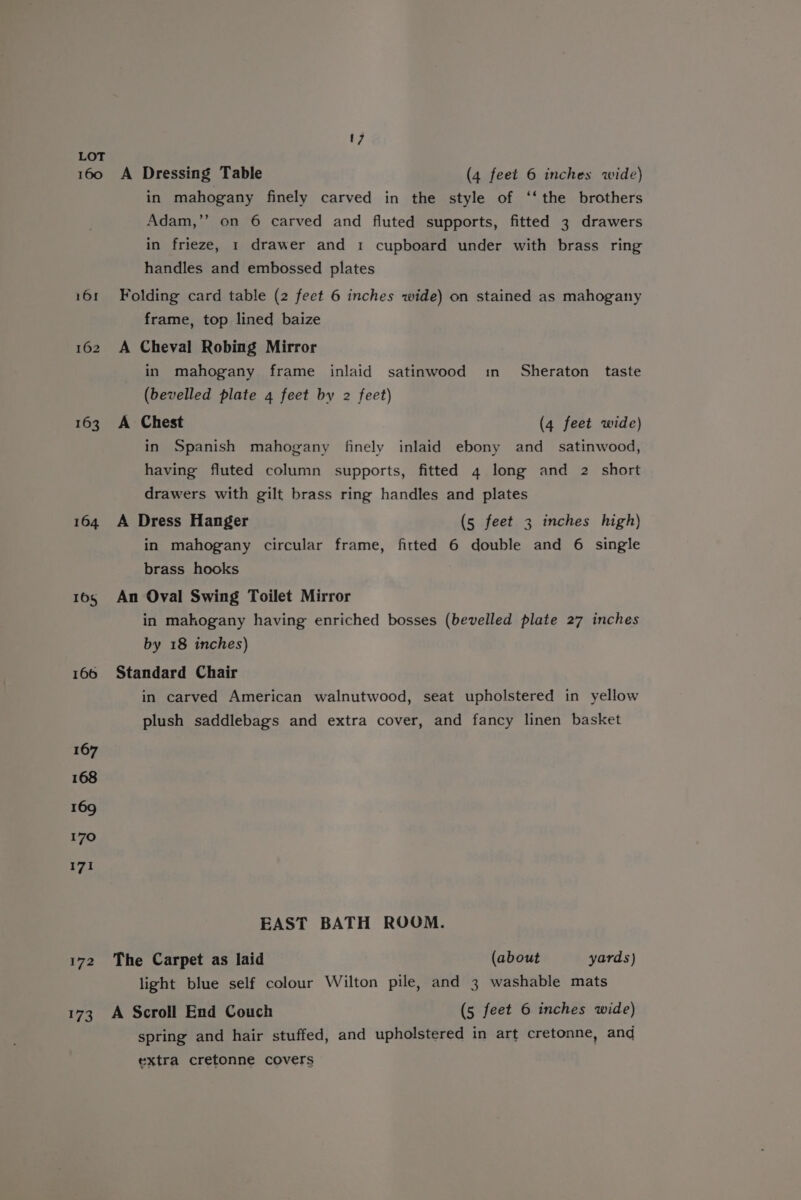 160 A Dressing Table (4 feet 6 inches wide) in mahogany finely carved in the style of ‘‘ the brothers Adam,’’ on 6 carved and fluted supports, fitted 3 drawers in frieze, 1 drawer and 1 cupboard under with brass ring handles and embossed plates 161 Folding card table (2 feet 6 inches wide) on stained as mahogany frame, top lined baize 162 A Cheval Robing Mirror in mahogany frame inlaid satinwood in Sheraton taste (bevelled plate 4 feet by 2 feet) 163 A Chest (4 feet wide) in Spanish mahogany finely inlaid ebony and _ satinwood, having fluted column supports, fitted 4 long and 2 short drawers with gilt brass ring handles and plates 164 A Dress Hanger (5 feet 3 inches high) in mahogany circular frame, fitted 6 double and 6 single brass hooks 1o5 An Oval Swing Toilet Mirror in mahogany having enriched bosses (bevelled plate 27 inches by 18 inches) 166 Standard Chair in carved American walnutwood, seat upholstered in yellow plush saddlebags and extra cover, and fancy linen basket 167 168 169 170 171 EAST BATH ROOM. 172 The Carpet as laid (about yards) light blue self colour Wilton pile, and 3 washable mats 173 A Scroll End Couch (5 feet 6 inches wide) spring and hair stuffed, and upholstered in art cretonne, and extra cretonne covers