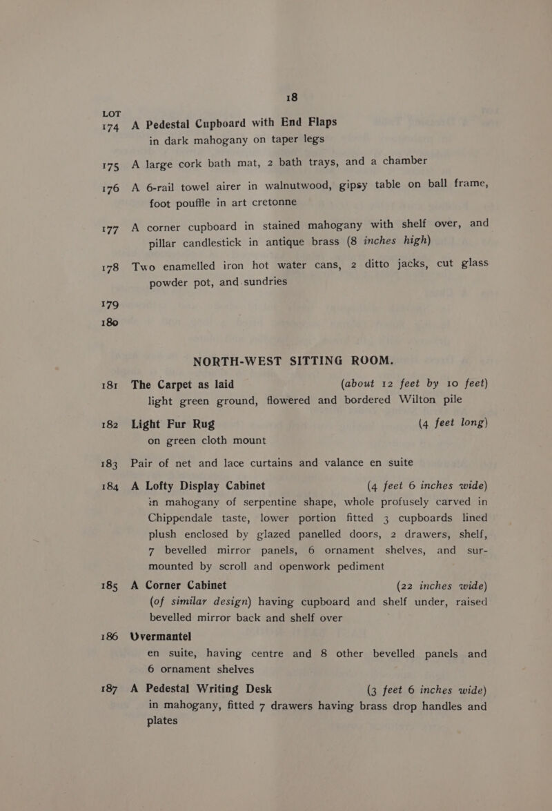 185 186 187 18 A Pedestal Cupboard with End Flaps in dark mahogany on taper legs A large cork bath mat, 2 bath trays, and a chamber A 6-rail towel airer in walnutwood, gipsy table on ball frame, foot pouffle in art cretonne A corner cupboard in stained mahogany with shelf over, and pillar candlestick in antique brass (8 inches high) Two enamelled iron hot water cans, 2 ditto jacks, cut glass powder pot, and-sundries NORTH-WEST SITTING ROOM. The Carpet as laid (about 12 feet by 10 feet) light green ground, flowered and bordered Wilton pile Light Fur Rug (4 feet long) on green cloth mount Pair of net and lace curtains and valance en suite A Lofty Display Cabinet (4 feet 6 inches wide) in mahogany of serpentine shape, whole profusely carved in Chippendale taste, lower portion fitted 3 cupboards lined plush enclosed by glazed panelled doors, 2 drawers, shelf, 7 bevelled mirror panels, 6 ornament shelves, and_ sur- mounted by scroll and openwork pediment A Corner Cabinet (22 inches wide) (of similar design) having cupboard and shelf under, raised bevelled mirror back and shelf over Uvermantel en suite, having centre and 8 other bevelled panels and 6 ornament shelves A Pedestal Writing Desk (3 feet 6 inches wide) in mahogany, fitted 7 drawers having brass drop handles and plates