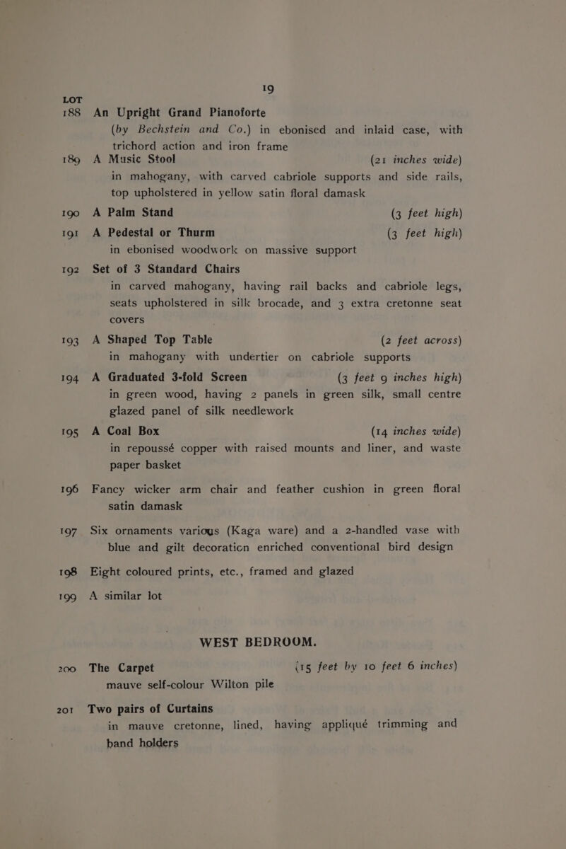 oe 201 9 An Upright Grand Pianoforte (by Bechstein and Co.) in ebonised and inlaid case, with trichord action and iron frame A Music Stool (21 inches wide) in mahogany, with carved cabriole supports and side rails, top upholstered in yellow satin floral damask A Palm Stand (3 feet high) A Pedestal or Thurm (3 feet high) in ebonised woodwork on massive support Set of 3 Standard Chairs in carved mahogany, having rail backs and cabriole legs, seats upholstered in silk brocade, and 3 extra cretonne seat covers A Shaped Top Table (2 feet across) in mahogany with undertier on cabriole supports A Graduated 3-fold Screen (3 feet 9 inches high) in green wood, having 2 panels in green silk, small centre glazed panel of silk needlework A Coal Box (14 inches wide) in repoussé copper with raised mounts and liner, and waste paper basket Fancy wicker arm chair and feather cushion in green floral satin damask Six ornaments various (Kaga ware) and a 2-handled vase with blue and gilt decoraticn enriched conventional bird design Eight coloured prints, etc., framed and glazed A similar lot WEST BEDROOM. The Carpet (1g feet by 10 feet 6 inches) mauve self-colour Wilton pile Two pairs of Curtains in mauve cretonne, lined, having appliqué trimming and band holders