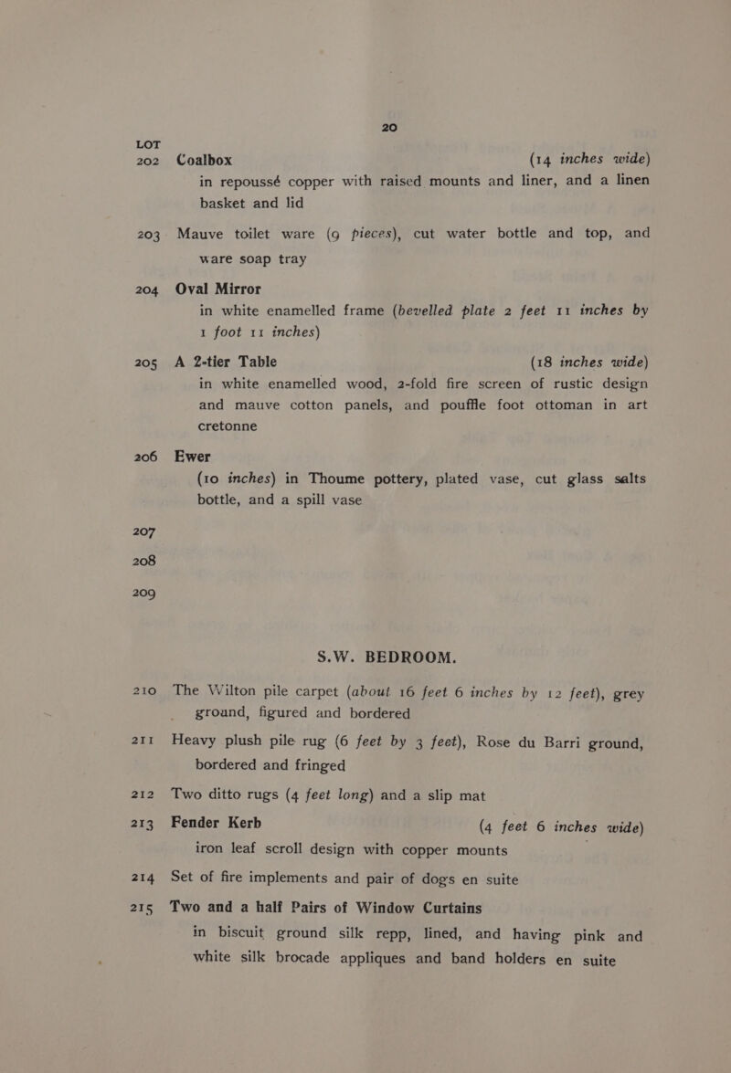 202 204 205 206 207 208 209 210 211 20 Coalbox (14 inches wide) in repoussé copper with raised mounts and liner, and a linen basket and lid Mauve toilet ware (9g pieces), cut water bottle and top, and ware soap tray Oval Mirror in white enamelled frame (bevelled plate 2 feet 11 inches by 1 foot 11 inches) A 2-tier Table (18 inches wide) in white enamelled wood, 2-fold fire screen of rustic design and mauve cotton panels, and pouffle foot ottoman in art cretonne Ewer (10 inches) in Thoume pottery, plated vase, cut glass salts bottle, and a spill vase S.W. BEDROOM. The Wilton pile carpet (about 16 feet 6 inches by 12 feet), grey ground, figured and bordered Heavy plush pile rug (6 feet by 3 feet), Rose du Barri ground, bordered and fringed Two ditto rugs (4 feet long) and a slip mat Fender Kerb (4 feet 6 inches wide) iron leaf scroll design with copper mounts Set of fire implements and pair of dogs en suite Two and a half Pairs of Window Curtains in biscuit ground silk repp, lined, and having pink and white silk brocade appliques and band holders en suite