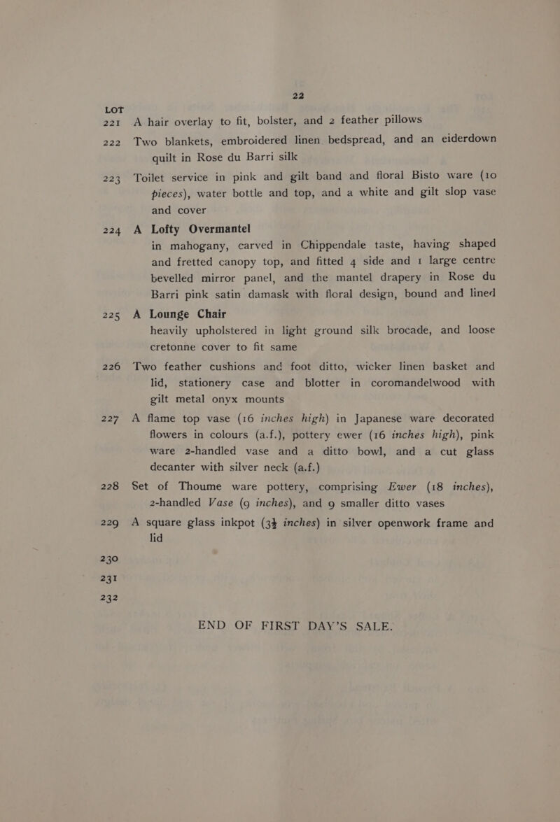221 222 224 225 226 227 228 229 230 231 232 22 A hair overlay to fit, bolster, and 2 feather pillows Two blankets, embroidered linen. bedspread, and an eiderdown quilt in Rose du Barri silk Toilet service in pink and gilt band and floral Bisto ware (10 pieces), water bottle and top, and a white and gilt slop vase and cover A Lofty Overmantel in mahogany, carved in Chippendale taste, having shaped and fretted canopy top, and fitted 4 side and 1 large centre bevelled mirror panel, and the mantel drapery in Rose du Barri pink satin damask with floral design, bound and lined A Lounge Chair heavily upholstered in light ground silk brocade, and loose cretonne cover to fit same Two feather cushions and foot ditto, wicker linen basket and lid, stationery case and blotter in coromandelwood with gilt metal onyx mounts A flame top vase (16 inches high) in Japanese ware decorated flowers in colours (a.f.), pottery ewer (16 inches high), pink ware 2-handled vase and a ditto bowl, and a cut glass decanter with silver neck (a.f.) Set of Thoume ware pottery, comprising Ewer (18 inches), 2-handled Vase (9 inches), and 9 smaller ditto vases A square glass inkpot (34 inches) in silver openwork frame and lid END OF FIRST DAY’S SALE.