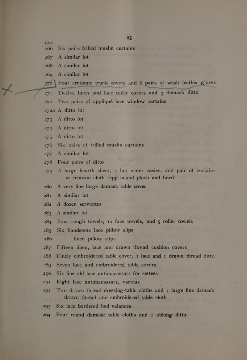 Six pairs frilled muslin curtains A similar lot A similar lot A similar lot Four cretonne trunk covers and 6 pairs of wash leather gloves call , NS racrtine ca Twelve linen and lace toilet covers and 3 damask ditto Two pairs of appliqué lace window curtains A ditto lot A ditto lot A ditto lot A ditto lot Six pairs of frilled muslin curtains A similar lot Four pairs of ditto A large hearth sheet, 4 hot water cosies, and pair of curtains in crimson cloth repp bound plush and lined A very fine large damask table cover A similar lot A dozen serviettes A similar lot Four rough towels, 12 face towels, and 5 roller towels Six handsome lace pillow slips linen pillow slips Fifteen linen, lace and drawn thread cushion covers Finely embroidered table cover, 1 lace and 1 drawn thread ditto Seven lace and embroidered table covers Six fine old lace antimacassars for settees Eight lace antimacassars, various Two drawn thread dressing-table cloths and 1 large fine damask drawn thread and embroidered table cloth Six lace bordered bed valances Four round damask table cloths and 1 oblong ditto