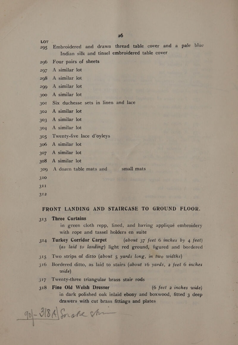 295 310 311 312 26 Embroidered and drawn thread table cover and a pale blue Indian silk and tinsel embroidered table cover Four pairs of sheets A similar lot A similar lot A similar lot A similar lot Six duchesse sets in linen and lace A similar lot A similar lot A similar lot Twenty-five lace d’oyleys A similar lot A similar lot A similar lot A dozen table mats and small mats 314 315 316 317 318 in green cloth repp, lined, and having appliqué embroidery with rope and tassel holders en suite Turkey Corridor Carpet (about 37 feet 6 inches by 4 feet) (as laid to landing) light red ground, figured and bordered Two strips of ditto (about 5 yards long, in two widths) Bordered ditto, as laid to stairs (about 16 yards, 2 feet © tnches wide) Twenty-three triangular brass stair rods Fine Old Welsh Dresser (6 feet 2 inches wide) in dark polished oak inlaid ebony and boxwood, fitted 3 deep drawers with cut brass fittings and plates i ie Ee ree A\ WG ey Vir