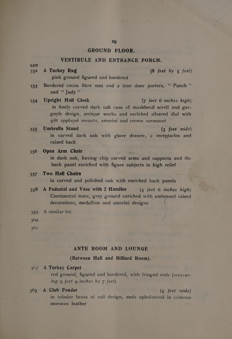 GROUND FLOOR. VESTIBULE AND ENTRANCE PORCH. LOT 352 A Turkey Rug (8 feet by 5 feet) pink ground figured and bordered 353 Bordered cocoa fibre mat and 2 iron door porters, ‘‘ Punch ”’ and ‘ Judy ’”’ 354 Upright Hall Clock (7 feet 6 inches high} in finely carved dark oak case of maskhead scroll and gar- goyle design, antique works and enriched silvered dial with gilt appliqué mounts, amorini and crown surmount 355 Umbrella Stand (3 feet wide) in carved dark oak with glove drawer, 2 receptacles and raised back 356 Open Arm Chair in dark oak, having chip carved arms and supports and the back panel enriched with figure subjects in high relief 357 Two Hall Chairs in carved and polished oak with enriched back panels 358 A Pedestal and Vase with 2 Handles (q feet 6 inches high) Continental ware, grey ground enriched with embossed raised decorations, medallion and amorini designs -359 «6A similar lot ANTE ROOM AND LOUNGE (Between Hall and Billiard Room). 362 A Turkey Carpet red ground, figured and bordered, with fringed ends (measur- ing g feet g inches by 7 feet) 363 A Club Fender (s feet wide) in tubular brass of rail design, ends upholstered in crimson morocco leather