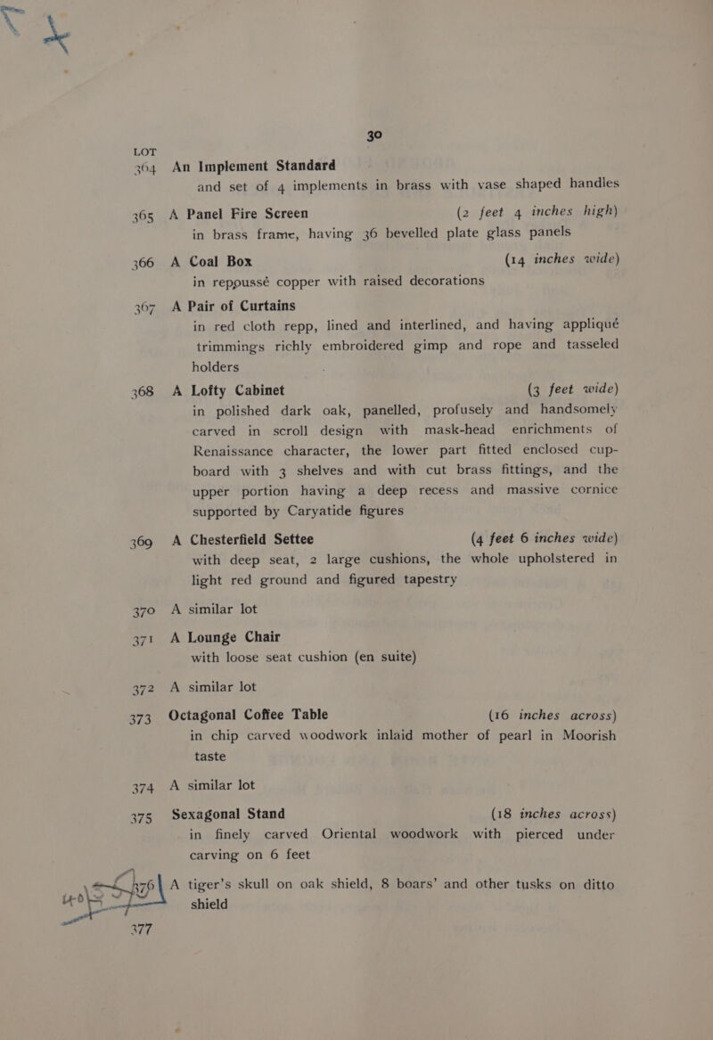 368 375 aT. 30 An Implement Standard and set of 4 implements in brass with vase shaped handles A Panel Fire Screen (2 feet 4 inches high) in brass frame, having 36 bevelled plate glass panels A Coal Box (14 inches wide) in repoussé copper with raised decorations A Pair of Curtains in red cloth repp, lined and interlined, and having appliqué trimmings richly embroidered gimp and rope and tasseled holders ; A Lofty Cabinet (3 feet wide) in polished dark oak, panelled, profusely and handsomely carved in scroll design with mask-head enrichments of Renaissance character, the lower part fitted enclosed cup- board with 3 shelves and with cut brass fittings, and the upper portion having a deep recess and massive cornice supported by Caryatide figures A Chesterfield Settee (4 feet 6 inches wide) with deep seat, 2 large cushions, the whole upholstered in light red ground and figured tapestry A similar lot A Lounge Chair with loose seat cushion (en suite) A similar lot Octagonal Coffee Table (16 inches across) in chip carved woodwork inlaid mother of pearl in Moorish taste A similar lot Sexagonal Stand (18 inches across) in finely carved Oriental woodwork with pierced under