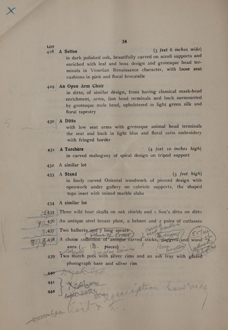 LOT ; 428 A Settee (3 feet 6 inches wide) in.dark polished oak, beautifully carved on scroll supports and enriched with leaf and boss design and grotesque head ter- minals in Venetian Renaissance character, with loose seat cushions in pink and floral brocatelle 429 An Open Arm Chair in ditto, of similar design, front having classical mask-head enrichment, arms, lion head terminals and back surmounted by grotesque male head, upholstered in light green silk and floral tapestry 430 A Ditto with low seat arms with grotesque animal head terminals the seat and back in light blue and floral satin embroidery with fringed border 431 A Torchére (4 feet 10 inches high) in carved mahogany of spiral design on tripod support 432 A similar lot 433 A Stand (3 feet high) in finely carved Oriental woodwork of pierced design with openwork under gallery on cabriole supports, the shaped tops inset with veined marble slabs 434 A similar lot 35A35 | Three wild boar skulls on oak shields and 1 lion’s ditto on ditto 93 436 | An antique steel breast plate, a helmet wt ey) of ig dae oie mgt © .437 Two halberts. and-7 long spears CON’, p Cae —) ery hmv Af StS) } 1 Gets eg, Ev) ne GIG) A choice coneetorr Of“ antique~Carved Sticks; teat and wood sey axes () 8. piecea ee K }f hee Ae } y fr * ro + . ph’ ips tf 2 oe &gt; RA ens 439 Two Ketch pots With, Savers rims and an ash tray with glazed photograph base and silver rim