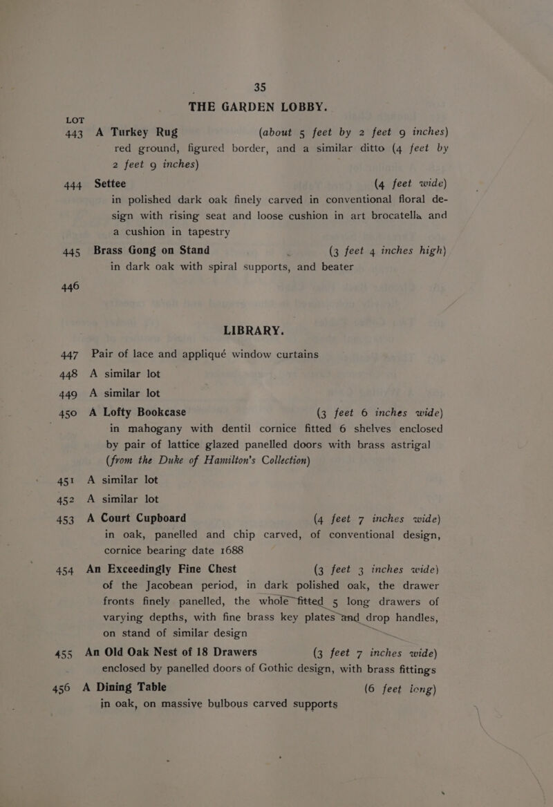 443 444 445 446 447 448 449 _ 450 451 452 453 454 455 456 | 35 THE GARDEN LOBBY. A Turkey Rug (about 5 feet by 2 feet 9g inches) red ground, figured border, and a similar ditto (4 feet by 2 feet 9 inches) Settee (4 feet wide) in polished dark oak finely carved in conventional floral de- sign with rising seat and loose cushion in art brocatella and a cushion in tapestry Brass Gong on Stand j (3 feet 4 inches high) in dark oak with spiral supports, and beater LIBRARY. Pair of lace and appliqué window curtains A similar lot A similar lot A Lofty Bookcase (3 feet 6 inches wide) in mahogany with dentil cornice fitted 6 shelves enclosed by pair of lattice glazed panelled doors with brass astrigal (from the Duke of Hamilton's Collection) A similar lot A similar lot A Court Cupboard (4 feet 7 inches wide) in oak, panelled and chip carved, of conventional design, cornice bearing date 1688 An Exceedingly Fine Chest (3 feet 3 inches wide) of the Jacobean period, in dark polished oak, the drawer fronts finely panelled, the whole fitted 5 long drawers of varying depths, with fine brass key plates “and oP handles, on stand of similar design An Old Oak Nest of 18 Drawers (3 feet 7 inches wide) enclosed by panelled doors of Gothic design, with brass fittings A Dining Table (6 feet iong) in oak, on massiye bulbous carved supports