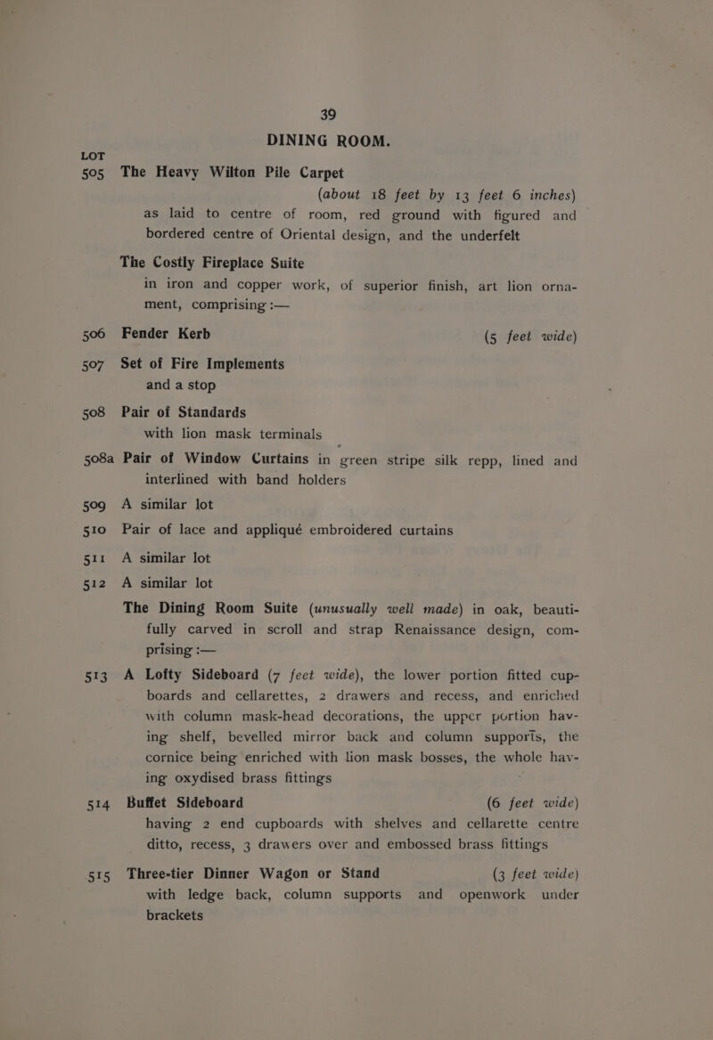 595 506 5°97 ee, 514 515 39 DINING ROOM. The Heavy Wilton Pile Carpet (about 18 feet by 13 feet 6 inches) as laid to centre of room, red ground with figured and bordered centre of Oriental design, and the underfelt The Costly Fireplace Suite in iron and copper work, of superior finish, art lion orna- ment, comprising :— Fender Kerb (5 feet wide) Set of Fire Implements and a stop Pair of Standards with lion mask terminals Pair of Window Curtains in oe stripe silk repp, lined and interlined with band holders A similar lot Pair of lace and appliqué embroidered curtains A similar lot A similar lot The Dining Room Suite (unusually well made) in oak, beauti- fully carved in scroll and strap Renaissance design, com- prising :— A Lofty Sideboard (7 feet wide), the lower portion fitted cup- boards and cellarettes, 2 drawers and recess, and enriched with column mask-head decorations, the upper portion hav- ing shelf, bevelled mirror back and column supports, the cornice being enriched with lion mask bosses, the whole hav- ing oxydised brass fittings Buffet Sideboard (6 feet wide) having 2 end cupboards with shelves and cellarette centre ditto, recess, 3 drawers over and embossed brass fitting's Three-tier Dinner Wagon or Stand (3 feet wide) with ledge back, column supports and openwork under brackets