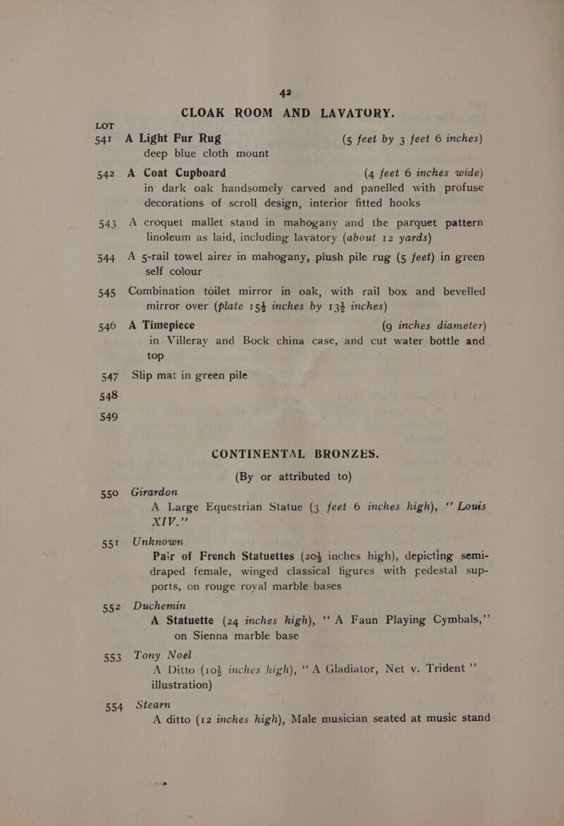 541 542 543 544 545 546 547 548 549 55° 55% 552 553 554 42 CLOAK ROOM AND LAVATORY. A Light Fur Rug (5 feet by 3 feet 6 inches) deep blue cloth mount A Coat Cupboard (4 feet 6 inches wide) in dark oak handsomely carved and panelled with profuse decorations of scroll design, interior fitted hooks A croquet mallet stand in mahogany and the parquet pattern linoleum as laid, including lavatory (about 12 yards) A 5-rail towel airer in mahogany, plush pile rug (5 feet) in green self colour Combination toilet mirror in oak, with rail box and bevelled mirror over (plate 154 inches by 13% inches) A Timepiece (9 inches diameter) in Villeray and Bock china case, and cut water bottle and top Slip mai in green pile CONTINENTAL BRONZES. (By or attributed to) Girardon A Large Equestrian Statue (3 feet 6 inches high), ‘“‘ Lous ALY 2 Unknown Pair of French Statuettes (20) inches high), depicting semi- draped female, winged classical figures with pedestal sup- ports, on rouge royal marble bases Duchemin A Statuette (24 inches high), ‘‘ A Faun Playing Cymbals,”’ on Sienna marble base Tony Noel A Ditto (104 inches high), ‘‘ A Gladiator, Net v. Trident ”’ illustration) Stearn A ditto (12 inches high), Male musician seated at music stand