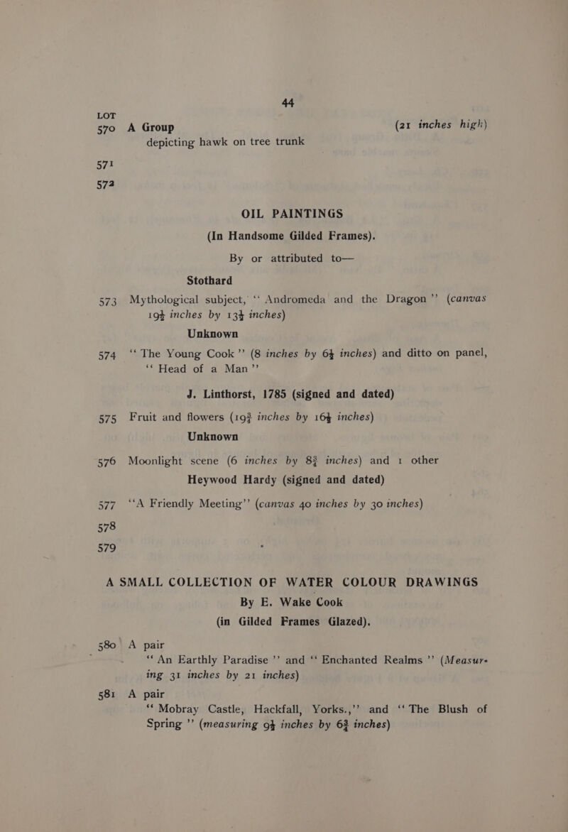 LOT 570 A Group (21 inches high) depicting hawk on tree trunk 57! 572 OIL PAINTINGS (In Handsome Gilded Frames). By or attributed to— Stothard 573 Mythological subject, ‘‘ Andromeda and the Dragon ’’ (canvas 194 inches by 134 inches) Unknown 574 ‘‘ The Young Cook ’’ (8 inches by 64 inches) and ditto on panel, ‘* Head of a Man’”’ J. Linthorst, 1785 (signed and dated) 575 Fruit and flowers (19% inches by 164 inches) Unknown 576 Moonlight scene (6 inches by 82 inches) and 1 other Heywood Hardy (signed and dated) 577. ‘‘A Friendly Meeting’’ (canvas 40 inches by 30 inches) A SMALL COLLECTION OF WATER COLOUR DRAWINGS By E. Wake Cook (in Gilded Frames Glazed). 580 A pair - ““An Earthly Paradise ’’ and ‘‘ Enchanted Realms ’’ (Measur- ing 31 inches by 21 inches) 58:1 A pair ** Mobray Castle, Hackfall, Yorks.,’’ and ‘‘ The Blush of Spring ’’ (measuring 94 inches by 63 inches)