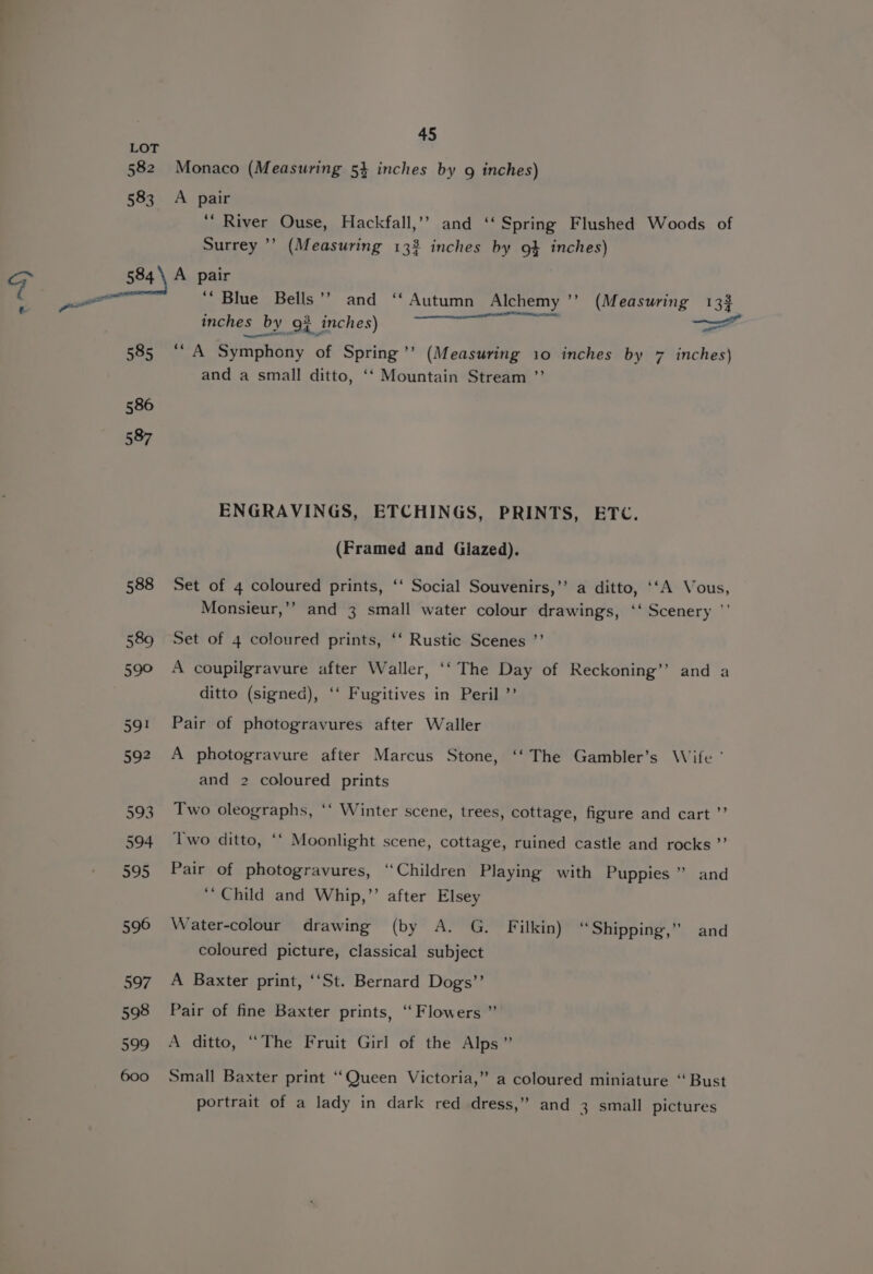 588 A pair “River Ouse, Hackfall,’’ and ‘‘ Spring Flushed Woods of A pair ‘““ Blue Bells’? and ‘‘ Autumn Alchemy ’’ (Measuring 133 inches ‘by\o3 inches); ——“) &gt;= ““A Symphony of Spring’’ (Measuring 10 inches by 7 inches) and a small ditto, ‘‘ Mountain Stream ”’ ENGRAVINGS, ETCHINGS, PRINTS, ETC. (Framed and Glazed). Set of 4 coloured prints, ‘‘ Social Souvenirs,’’ a ditto, ‘‘A Vous, Monsieur,’’ and 3 small water colour drawings, ‘‘ Scenery ' Set of 4 coloured prints, ‘‘ Rustic Scenes ”’ A coupilgravure after Waller, ‘‘ The Day of Reckoning’’ and a ditto (signed), ‘‘ Fugitives in Peril ’’ Pair of photogravures after Waller A photogravure after Marcus Stone, ‘‘ The Gambler’s Wife ' and 2 coloured prints Two oleographs, ‘‘ Winter scene, trees, cottage, figure and cart ’’ Two ditto, ‘‘ Moonlight scene, cottage, ruined castle and rocks ”’ Pair of photogravures, “Children Playing with Puppies ” and ‘Child and Whip,”’ after Elsey Water-colour drawing (by A. G. Filkin) “Shipping,” and coloured picture, classical subject A Baxter print, ‘‘St. Bernard Dogs’ Pair of fine Baxter prints, ‘Flowers ” A ditto, “The Fruit Girl of the Alps” Small Baxter print ‘‘Queen Victoria,” a coloured miniature “ Bust portrait of a lady in dark red dress,” and 3 small pictures
