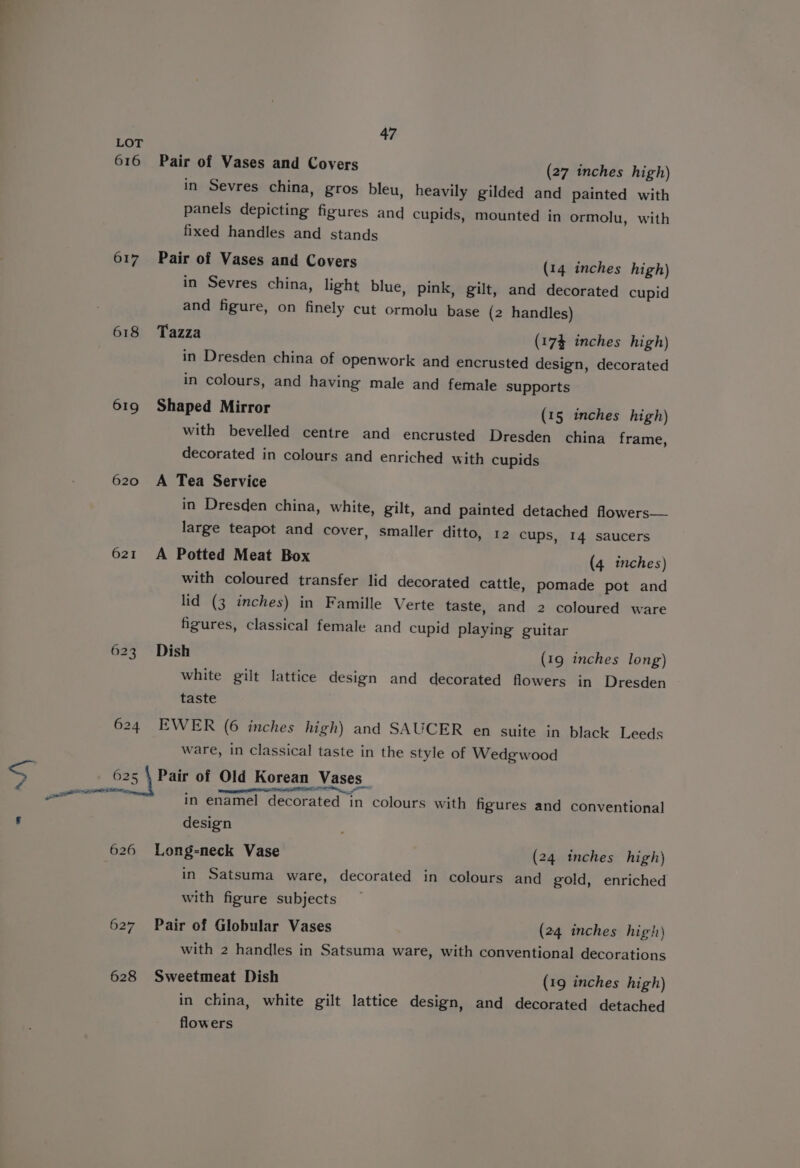 = Zé 47 LOT 616 Pair of Vases and Covers (27 inches high) in Sevres china, gros bleu, heavily gilded and painted with panels depicting figures and cupids, mounted in ormolu, with fixed handles and stands 617 Pair of Vases and Covers (14 inches high) in Sevres china, light blue, pink, gilt, and decorated cupid and figure, on finely cut ormolu base (2 handles) 618 Tazza (174 inches high) in Dresden china of openwork and encrusted design, decorated in colours, and having male and female supports 619 Shaped Mirror (15 inches high) with bevelled centre and encrusted Dresden china frame, decorated in colours and enriched with cupids 620 A Tea Service in Dresden china, white, gilt, and painted detached flowers— large teapot and cover, smaller ditto, 12 cups, 14 saucers 621 A Potted Meat Box (4 inches) with coloured transfer lid decorated cattle, pomade pot and lid (3 inches) in Famille Verte taste, and 2 coloured ware figures, classical female and cupid playing guitar 623 Dish (19 inches long) white gilt lattice design and decorated flowers in Dresden taste 624 EWER (6 inches high) and SAUCER en suite in black Leeds ware, in classical taste in the style of Wedgwood 625 | Pair of Old Korean Vases - ‘ ODA OEILE Na, ee pa in enamel decorated in colours with figures and conventional design 626 Long-neck Vase (24 inches high) in Satsuma ware, decorated in colours and gold, enriched with figure subjects 627 Pair of Globular Vases (24 inches high) with 2 handles in Satsuma ware, with conventional decorations 628 Sweetmeat Dish (19 inches high) in china, white gilt lattice design, and decorated detached flowers
