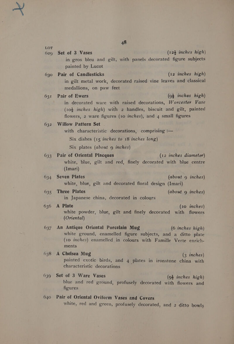629g 630 631 632 633 637 638 639 640 48 Set of 3 Vases (124 inches high) in gros bleu and gilt, with panels decorated figure subjects painted by Lucot Pair of Candlesticks (12 inches high) in gilt metal work, decorated raised vine leaves and classical medallions, on paw feet Pair of Ewers (94 inches high) in decorated ware with raised decorations, Worcester Vase (10} inches high) with 2 handles, biscuit and gilt, painted flowers, 2 ware figures (10 inches), and 4 small figures Willow Pattern Set . with characteristic decorations, comprising :— Six dishes (15 inches to 18 inches long) Six plates (about 9 inches) Pair of Oriental Placques (12 inches diameter) white, blue, gilt and red, finely decorated with blue centre (Imari) Seven Plates (about 9g inches) white, blue, gilt and decorated floral design (Imari) Three Plates (about g inches) in Japanese china, decorated in colours A Plate (10 inches) white powder, blue, gilt and finely decorated with flowers (Oriental) An Antique Oriental Porcelain Mug (6 inches high) white ground, enamelled figure subjects, and a ditto plate (10 inches) enamelled in colours with Famille Verte enrich- ments A Chelsea Mug (3 inches) painted exotic birds, and 4 plates in ironstone china with characteristic decorations Set of 3 Ware Vases (94 inches high) blue and red ground, profusely decorated with flowers and figures Pair of Oriental Oviform Vases and Covers white, red and green, profusely decorated, and 2 ditto bowls