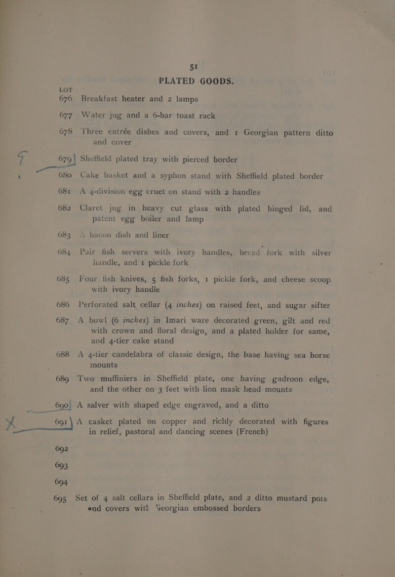 688 ss = 691 a 692 693 694 695 51 PLATED GOODS. Breakfast heater and 2 lamps Water jug and a 6-bar toast rack Three entrée dishes and covers, and 1 Georgian pattern ditto and cover | Shetheld plated tray with pierced border Cake basket and a syphon stand with Sheffield plated border A 4-division egg cruet on stand with 2 handles Claret jug in heavy cut glass with plated hinged lid, and patent egg boiler and lamp 4. bacon dish and liner Pair fish servers with ivory handles, bread fork with silver handle, and 1 pickle fork Four fish knives, 5 fish forks, 1 pickle fork, and cheese scoop with ivory handle Perforated salt cellar (4 inches) on raised feet, and sugar sifter A bowl (6 inches) in Imari ware decorated green, gilt and red with crown and floral design, and a plated holder for same, and 4-tier cake stand A 4-tier candelabra of classic design, the base having sea horse mounts Two muffiniers in Sheffield plate, one having gadroon edge, and the other on 3 feet with lion mask head mounts A salver with shaped edge engraved, and a ditto A casket plated on copper and richly decorated with figures in relief, pastoral and dancing scenes (French) Set of 4 salt cellars in Sheffield plate, and 2 ditto mustard pots and covers wit! ‘eorgian embossed borders