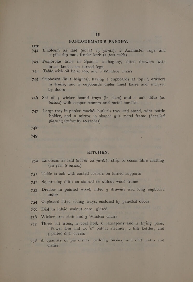 742 743 744 745 746 747 748 749 75° 751 752 753 754 755 756 757 758 55 PARLOURMAID’S PANTRY. Linoleum as laid (about 15 yards), 2 Axminster rugs and 1 pile slip mat, fender kerb (2 feet wide) Pembroke table in Spanish mahogany, fitted drawers with brass knobs, on turned legs Table with oil baize top, and 2 Windsor chairs Cupboard (in 2 heights), having 2 cupboards at top, 3 drawers in freize, and 2 cupboards under lined baize and enclosed by doors Set of 5 wicker bound trays (in sizes) and 1 oak ditto (20 inches) with copper mounts and metal handles Large tray in papier maché, butler’s tray and stand, wine bottle holder, and a mirror in shaped gilt metal frame (bevelled plate 13 inches by 10 inches) KITCHEN. Linoleum as laid (about 22 yards), strip of cocoa fibre matting (10 feet 6 inches) Table in oak with canted corners on turned supports Square top ditto on stained as walnut wood frame Dresser in painted wood, fitted 3 drawers and long cupboard under Cupboard fitted sliding trays, enclosed by panelled doors Dial in inlaid walnut case, glazed Wicker arm chair and 3 Windsor chairs Three flat irons, a coal hod, 6 saucepans and 2 frying pans, “Power Lee and Co.’s” patent steamer, 2 fish kettles, and 4 plated dish covers A quantity of pie dishes, pudding basins, and odd plates and dishes