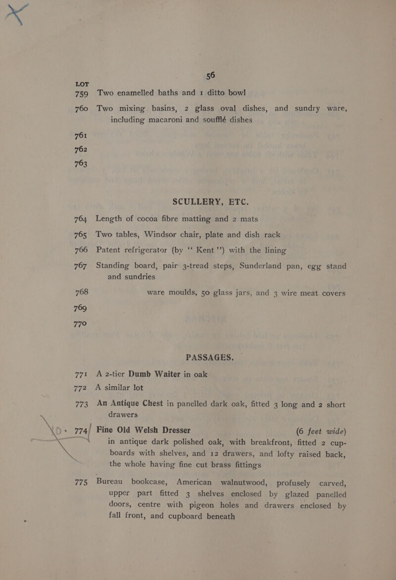 \ \ LOT 759 760 761 762 763 764 765 766 767 768 769 77° 771 772 773 56 Two enamelled baths and 1 ditto bowl Two mixing basins, 2 glass oval dishes, and sundry ware, including macaroni and soufflé dishes SCULLERY, ETC. Length of cocoa fibre matting and 2 mats Two tables, Windsor chair, plate and dish rack Patent refrigerator (by ‘‘ Kent ’’) with the lining Standing board, pair 3-tread steps, Sunderland pan, egg stand and sundries ware moulds, 50 glass jars, and 3 wire meat covers PASSAGES. — A 2-tier Dumb Waiter in oak A similar lot An Antique Chest in panelled dark oak, fitted 3 long and 2 short drawers (6 feet wide) in antique dark polished oak, with breakfront, fitted 2 cup- boards with shelves, and 12 drawers, and lofty raised back, the whole having fine cut brass fittings upper part fitted 3 shelves enclosed by glazed panelled doors, centre with pigeon holes and drawers enclosed by fall front, and cupboard beneath