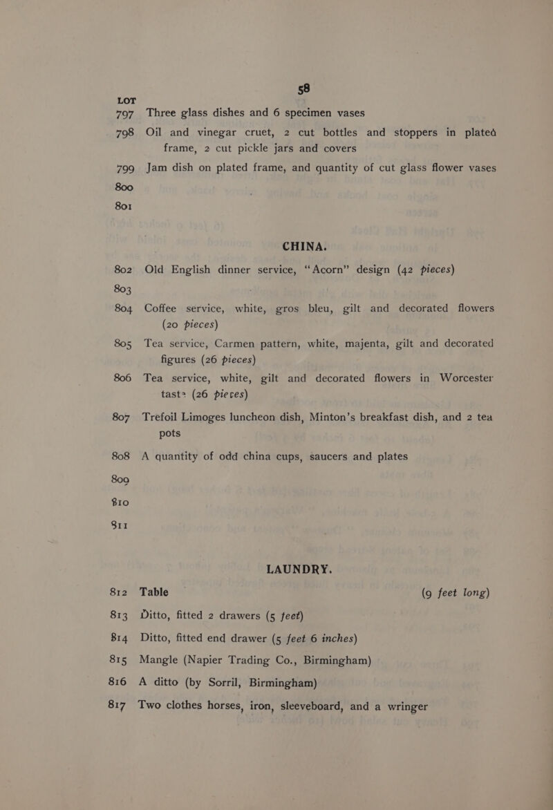 802 Three glass dishes and 6 specimen vases Oil and vinegar cruet, 2 cut bottles and stoppers in plated frame, 2 cut pickle jars and covers Jam dish on plated frame, and quantity of cut glass flower vases CHINA. Old English dinner service, “Acorn” design (42 pieces) Coffee service, white, gros bleu, gilt and decorated flowers (20 pieces) Tea service, Carmen pattern, white, majenta, gilt and decorated figures (26 pieces) Tea service, white, gilt and decorated flowers in Worcester tast&gt; (26 pierces) Trefoil Limoges luncheon dish, Minton’s breakfast dish, and 2 tea pots A quantity of odd china cups, saucers and plates LAUNDRY. Table — (9 feet long) Ditto, fitted 2 drawers (5 fee?) Ditto, fitted end drawer (5 feet 6 inches) Mangle (Napier Trading Co., Birmingham) A ditto (by Sorril, Birmingham) Two clothes horses, iron, sleeveboard, and a wringer