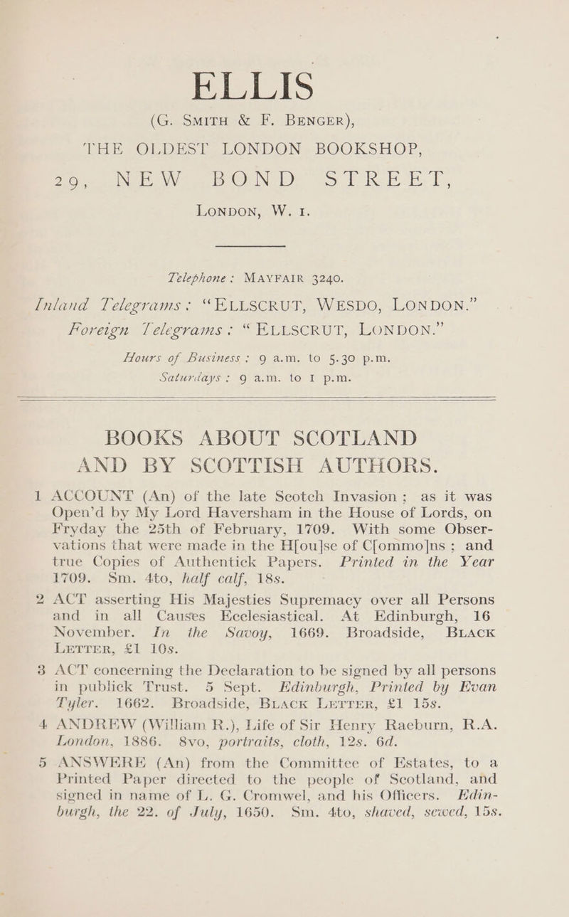 ELLIS (G. SmitH &amp; F. BENGER), THe OLDEST. LONDON ».BOOKSHOP, Poe ee ie ON Ee > tk. BOE. T Lonpon, W. 1. Telephone: MAYFAIR 3240. noreion Lelegrams ° KLUSCRUT,- LONDON.” LOUrs0f.. DUSiNess,; 0 A.M, tO 5:30: p.m. Saturdays > 9 a.m. to IF psm. BOOKS ABOUT SCOTLAND AND BY SCOTTISH AUTHORS. ACCOUNT (An) of the late Scotch Invasion; as it was Open’d by My Lord Haversham in the House of Lords, on Fryday the 25th of February, 1709. With some Obser- vations that were made in the H[ou]se of Clommo]ns ; and true Copies of Authentick Papers. Printed in the Year 1709. Sm. 4to, half calf, 18s. ACT asserting His Majesties Supremacy over all Persons and in all Causes Ecclesiastical. At Edinburgh, 16 November. In the Savoy, 1669. Broadside, BuLack LETTER, £1 10s. ACT concerning the Declaration to be signed by all persons in publick Trust. 5 Sept. Hdinburgh, Printed by Evan Tyler. 1662. Broadside, BLack LreTrreR, £1 15s. ANDREW (William R.), Life of Sir Henry Raeburn, R.A. London, 1886. 8vo, portraits, cloth, 12s. 6d. ANSWERE (An) from the Committee of Estates, to a Printed Paper directed to the people of Scotland, and signed in name of L. G. Cromwel, and his Officers. Hdin- burgh, the 22. of July, 1650. Sm. 4to, shaved, sewed, 15s.
