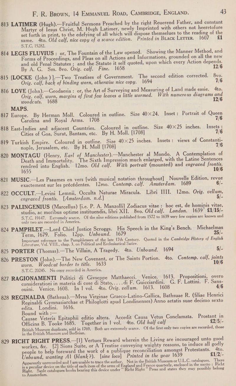 813 LATIMER (Hugh).—Fruitful Sermons Preached by the right Reuerend Father, and constant Martyr of Jesus Christ, M. Hvgh Latimer, newly Imprinted with others not heeretofore set forth in print, to the edefying of all which will dispose themselues to the reading of the same. 4to. Old calf, nice copy of a scarce edition. Printed in BLACK Letter. 1607 &amp;1 SaL:G. 15282: 814 LEGIS FLUVIUS : or, The Fountain of the Law opened. Showing the Manner Method, and Forms of Proceedings, and Pleas on all Actions and Informations, grounded on all the new and old Penal Statutes ; and the Statute it self quoted, upon which every Action eae: By A. G. Sm. 8vo. Orig. calf. Fine. 1658 /6 815 [LOCKE (John )].—Two Treatises of Government. The second edition corrected. 8vo. Orig. calf, back of binding worn, otherwise nice copy. 1694 7/6 816 LOVE (John).—Geodaesia : or, the Art of Surveying and Measuring of Land made easie. 4to. Oris. calf, worn, margins of first few leaves a little wormed. With numerous diagrams and woodcuts. 1688 12/6 MAPS. 817 Europe. By Herman Moll. Coloured in outline. Size 40X24. Inset: Portrait of Queen Carolina and Royal Arms. 1708 7/6 818 East-Indies and adjacent Countries. Coloured in outline. Size 40x25 inches. Insets : Cities of Goa, Surat, Bantam, etc. By H. Moll. [1708] 7/6 819 Turkish Empire. Coloured in outline. Size 4025 inches. Insets: views of Constanti- nople, Jerusalem, etc. By H. Moll [1708] 7/6 820 MONTAGU (Henry, Earl of Manchester).—Manchester al Mondo. A Contemplation of Death and Immortality. The Sixth Impression much enlarged, with the Latine Sentences rendred into English. 12mo. Old calf. With portrait (mounted) and engraved Me 10 1655 821 MUSIC.—Les Psaumes en vers [with musical notation throughout] Nouvelle Edition, revue exactement sur les précédentes. 12mo. Contemp. calf. Amsterdam. 1689 6/- 822 OCCULT.—Levini Lemnii, Occulta Naturae Miracula. Libri IIII. 12mo. Orig. vellum, 5/- engraved frontis. [Amsterdam. n.d.] 823 PALINGENIUS (Marcellus) fie. P. A. Manzolli] Zodiacus vitae : hoc est, de hominis vitae, studio, ac moribus optime instituendis, libri XII. 8vo. Old calf. London. 1639 £1/15/- S.T.C. 19147. Extremely scarce. Of the nine editions published from 1572 io 1639 very few copies are known and only two are recorded in America. 824 PAMPHLET —Lord Chief Justice Scroggs. His Speech in the King’s Bench. Michaelmas Term, 1679. Folio. I2pp. Unbound. 25/- Important reference to the Pamphleteers of the late 17th Century. Quoted in the .Cambridge History of English Literature, Vol. VIII., chap. 3, on Political and Ecclesiastical Satire. 825 PORTER (Thomas).—The Villain, A Tragedy. 4to. Unbound. 1694 5/- 826 PRESTON (John).—The New Covenant, or The Saints Portion. 4to. Contemp. calf, joints worn. Woodcut border to title. 1633 10/6 S.T.C. 20245. No copy recorded in America. 827 RAGIONAMENTI Politici di Givseppe Matthaecci. Venice. 1613. Propositioni, overo considerationi <1 materia dj cose di Stato,....di F -Guicaardmny GoF.Lettimit F. Sans~ ouini.. Venice. 1608. In 1 vol. 4to. Orig. vellum. 1613. 1608 4/6 828 REGINALDA (Bathsua).—Mvsa Virginae Graeco-Latino-Gallica, Bathsuae R. (filiae Henrici Reginaldi Gymnasiarchae et Philoglotti apud Londinenses) Anno aetatis suae decimo sexto edita. Londini. 1616. Bound with :— Causae Veteris Epitaphii editio altera. Accedit Causa Vetus Conclamata. Prostant in Officina B. Tooke 1685. Together in I vol. 4to. Old half calf £2/5/- British Museum duplicate, sold in 1769, Both are extremely scarce. Of the first only two copies are recorded, those in the British Museum and Bodleian. 829 RICHT RIGHT PRESS.—[I] Vertues Reward wherein the Living are incouraged unto good workes, &amp;c. [2] Sions Suite, or A Treatise conveying waighty reasons, to induce all godly people to help foreward the work of a publique reconciliation amongst Protestants. 4to. Unbound, wanting Al (blank?). [sine loco] Printed in the year 1639 £1/2/- Apparently unrecorded and | am unable to trace the author. Not in the British Museum or U.L.C. catalogues. There is a peculiar device on the title of each item of the arms of England and France quarterly, enclosed in the motte : Richt Right. Sayle catalogues books bearing this device under “* Richt Right” Press and states they may possibly belong to Amsterdam.