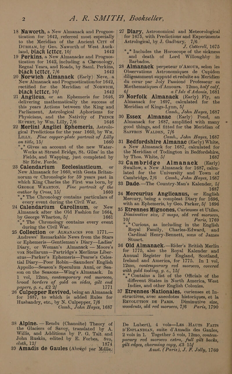 18 Naworth, a New Almanack and Prognos- tication for 1642, referred most especially to the Meridian of the Ancient City of DurHAM, by Geo. Naworth of West Auck- land, black letter, 10/ 1642 19 Perkins, a New Almanacke and Prognos- tication for 1642, including a Chronology, Regnal Years, and Roads, by Saml. Perkins, black letter, 7/6 1642 20 Norwieh Almanack (Early) Neve,.a ~ New Almanack and Prognostication for 1642, rectified for the Meridian of Norwicu, black letter, 10/ 1642 21 Anglicus, or an Ephemeris for 1646, delivering mathematically the success of this years Actions between the King and Parliament, Astrological Aphorisms for Physicians, and the Nativity of PRINCE -RupeERtT, by Wm. Lilly, 7/6 22 Merlini Anglici Ephemeris, Astrolo- gical Predictions for the year 1660, by Wm. Litty. Fine copper-plate portrait of Lilly on trtle, 15/ 1660 *.* Gives an account of the new Water- Works at Strand Bridge, St. Giles’ in the Fields, and Wapping, just completed by Sir Edw. Forde. 23 Calendarium'§ Ecelesiasticum, or New Almanack for 1660, with Gesta Britan- norum or Chronologie for 59 years past in which King Charles the First was born, by -GrorGE WHARTON. Fine portrait of the author by Cross, 15/ 1660 * * The Chronology contains particulars of every event during the Civil War. 24 Calendarium Carolinum, or New Almanack after the Old Fashion for 1664, by George Wharton, 5/ 1661 *.“ The Chronology contains every event during the Civil War. 25 Colleetion or ALMANAcKs FoR 1771.— Andrews’ Remarkable News from the Stars or Ephemeris—Gentleman’s Diary—Ladies’ Diary, or Woman’s Almanack — Moore’s vox Stellarum—Partridge’s Merlinus Liber- atus—Parker’s Ephemeris—Pearse’s Celes- tial Diary—Poor Robin—Saunders’ English Appollo—Season’s Speculum Anni, or Sea- son on the Seasons—Wing’s Almanack. In 1 vol, 12mo, contemporary red morocco, broad borders of gold on sides, gilt end papers, g. €., £2 2/ reel 26 Culpepper Revived, being an Almanack for 1687, to which is added Rules for Husbandry, etc., by N. Culpepper, 7/6 - Camb., John Hayes, 1687 38 Alpine. —Rendu (Chanoifie) Theory of the Glaciers of Savoy, translated by A. Willis, and Additions by P. G. Tait, and John Ruskin, edited by E. Forbes, 8vo, cloth, 12/ 1874 39 Amadis de Gaules (Abrégé par Mdle.: 27 Diary, Astronomical and Meteorological for 1675, with Predictions and Experiments Astrological, by J. Gadbury. 7/6 J. Cotterell, 1675 ** Includes the Horoscope of the sickness and death of Lord Willoughby in Barbados. — Observations Astronomiques de Cupidon diligeamment supputé etreduite au Meridien du coeur par Joly Passioné Professeur es Methematiques d’Amours. 12mo, half calf, 6/ aUIsle d Adonis, 1681 29 Norfolk. Almanaeck (Early) Fly, an Almanack for 1697, calculated for the Meridian of Kings-Lynn, 5/ Camb:, John Hayes, 1687 30 Essex Almanae (Early) Pond, an Almanack for 1687, amplified with many good things, and fitted for the Meridian of SAFFRON WALDEN, 7/6 Camb., John Hayes, 1687 31 Bedfordshire Almanae (Early) White, a New Almanack for 1687, calculated for the Meridian of Todington in Bedfordshire, by Thos. White, 5/ 1687 32 Cambridge Almanaeck (Early) Swallow, a New Almanack for 1687, calcu- lated for the University and Town of Cambridge, 7/6 Camb., John Hayes, 1687 33 Dade.—The Country-Man’s Kalender, 5/ 1687 34 Mereurius Anglicanus, or English Mercury, being a compleat Diary for 1696, with an Ephemeris, by Geo. Parker, 5/ 1696 35 Etrennes Mignones, Curieuses et Utiles. Diminutive size, 2 maps, old red morocco, 10/ Paris, 1769 *,. Curious, as including in the English “Royal Family, Charles-Edward, and Cardinal Henry-Bennett, sons of James Stuart. for 1775, also the Royal Kalender and Annual Register for England, Scotland, Ireland and America, for 1775. In 1 vol, 12mo, contemporary ‘red morocco, covered with gold tooling, g. ¢., 15/ *, Contains a list of the Officials of the different States in North America, West Indies, and other English Colonies. 37 Etrennes’Nationales, curienses et In- structives, avec anecdotes historiques, et la REVOLUTION DE Paris. Diminutive size, woodcuts, old red morocco, 7/6 De Lubert), 4 vols—Lzes Havts Farts D’ESPLANDIAN, suite d’Amadis des Gaules, 2 vols in 1. Together 5 vols, 12mo, contem- porary red morocco extra, ‘full gilt backs, ei ey Erne copy, £3 15/ Amst. (Paris), J. F. Jolly, 1760