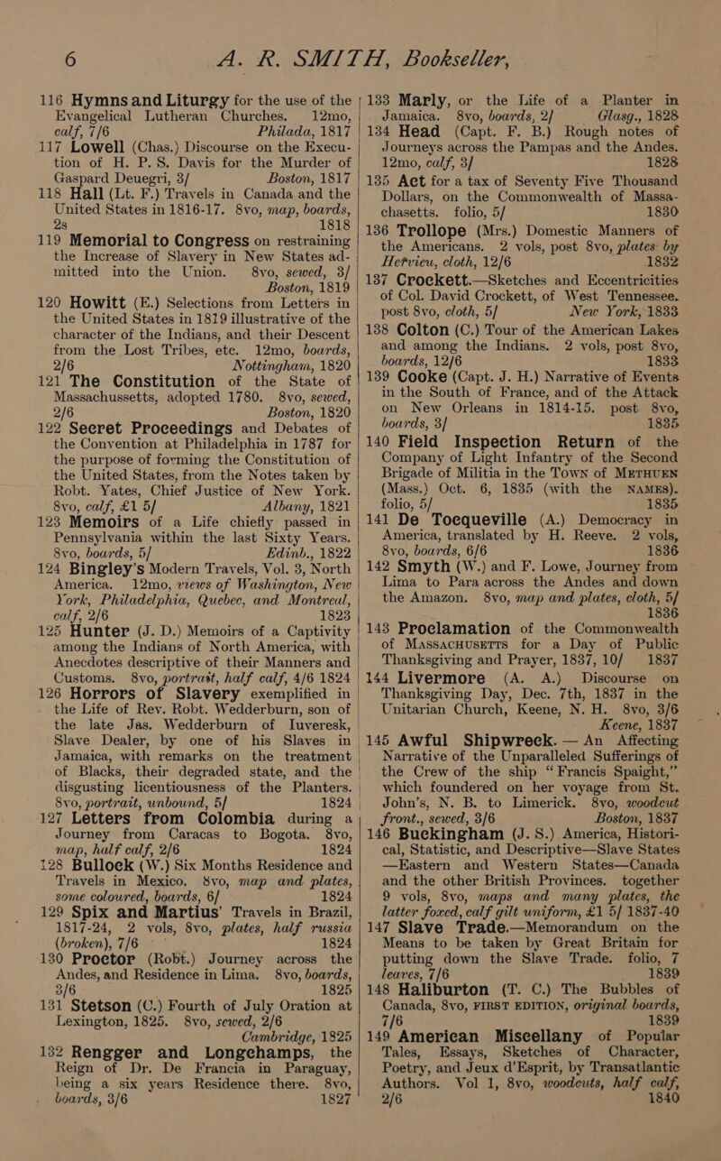 Evangelical Lutheran Churches. 12mo, calf, 7/6 Philada, 1817 tion of H. P.S. Davis for the Murder of Gaspard Deuegri, 3/ Boston, 1817 118 Hall (Lt. F.) Travels in Canada and the United States in 1816-17. 8vo, map, boards, 2s 1818 119 Memorial to Congress on restraining the Increase of Slavery in New States ad- mitted into the Union. 8vo, sewed, 3/ Boston, 1819 120 Howitt (E.) Selections from Letters in the United States in 1819 illustrative of the character of the Indians, and their Descent from the Lost Tribes, ete. 12mo, boards, 2/6 Nottingham, 1820 121 The Constitution of the State of Massachussetts, adopted 1780. 8vo, sewed, 2/6 Boston, 1820 122 Seeret Proceedings and Debates of the Convention at Philadelphia in 1787 for the purpose of forming the Constitution of the United States, from the Notes taken by Robt. Yates, Chief Justice of New York. 8yvo, calf, £1 5/ Albany, 1821 123 Memoirs of a Life chiefly passed in Pennsylvania within the last Sixty Years. 8vo, boards, 5/ Edinb., 1822 America. 12mo, views of Washington, New calf, 2/6 1823 125 Hunter (J. D.) Memoirs of a Captivity among the Indians of North America, with Customs. 8vo, portrast, half calf, 4/6 1824 126 Horrors of Slavery exemplified in the Life of Rev. Robt. Wedderburn, son of the late Jas. Wedderburn of luveresk, Slave Dealer, by one of his Slaves in of Blacks, their degraded state, and the 8vo, portrait, unbound, 5] 127 Letters from Colombia during a Journey from Caracas to Bogota. 8vo, map, half calf, 2/6 1824 128 Bulloek (W.) Six Months Residence and Travels in Mexico. 8vo, map and plates, some coloured, boards, 6/ — 1824 129 Spix and Martius’ Travels in Brazil, 1817-24, 2 vols, 8vo, plates, half russia (broken), FE Lipa ae 1824 130 Proetor (Robt.) Journey across the Andes, and Residence in Lima. 8vo, boards, 3/6 1825 131 Stetson (C.) Fourth of July Oration at Lexington, 1825. 8vo, sewed, 2/6 Cambridge, 1825 132 Rengger and Longchamps, the Reign of Dr. De Francia in Paraguay, being a six years Residence there. 8vo, boards, 3/6 1827 Jamaica. 8vo, boards, 2} Glasg., 1828 134 Head (Capt. F. B. ) Rough notes of Journeys across the Pampas and the Andes. 12mo, calf, 3/ 1828 135 Act for a tax of Seventy Five Thousand Dollars, on the Commonwealth of Massa- chasetts. folio, 5/ 1830 136 Trollope (Mrs.) Domestic Manners of the Americans. 2 vols, post 8vo, plates: by Hefvieu, cloth, 12/6 1832 137 Croekett.—Sketches and Eccentricities of Col. David Crockett, of West Tennessee. post 8vo, cloth, 5/ New York, 1833 138 Colton (C.) Tour of the American Lakes and among the Indians. 2 vols, post 8vo, boards, 12/6 1833 139 Cooke (Capt. J. H.) Narrative of Events in the South of France, and of the Attack on New Orleans in 1814-15. post 8vo, boards, 3] 1835 140 Field Inspection Return of the Company of Light Infantry of the Second Brigade of Militia in the Town of METHUEN (Mass.) Oct. 6, 1835 (with the NaAMEs). folio, 5/ 1835 141 De Toequeville (A.) Democracy in America, translated by H. Reeve. 2 vols, 8vo, boards, 6/6 1836 142 Smyth (W.) and F. Lowe, Journey from Lima to Para across the Andes and down the Amazon. 8vo, map and plates, cloth, 5/ 183 143 Proclamation of the Commonwealth of Massacuusetts for a Day of Public Thanksgiving and Prayer, 1837, 10/ 1837 (A. &lt;A.) Discourse on Thanksgiving Day, Dec. 7th, 1837 in the Unitarian Church, Keene, N. H. 8vo, 3/6 Keene, 1837 145 Awful Shipwreck. — An Affecting Narrative of the Unparalleled Sufferings of the Crew of the ship “ Francis Spaight,” which foundered on her voyage from St. John’s, N. B. to Limerick. 8vo, woodcut Front., sewed, 3/6 Boston, 1837 146 Buekingham (J. 8S.) America, Histori- cal, Statistic, and Descriptive—Slave States —KEastern and Western States—Canada and the other British Provinces. together 9 vols, 8vo, maps and many plates, the latter foxed, calf gilt uniform, £1 5] 1837-40 147 Slave Trade.—Memorandum on the Means to be taken by Great Britain for putting down the Slave Trade. folio, 7 leaves, 7/6 1839 148 Haliburton (T. C.) The Bubbles of Canada, 8vo, FIRST EDITION, original boards, 7/6 1839 149 American Miscellany of Popular Tales, Essays, Sketches of Character, Poetry, and Jeux d’Esprit, by Transatlantic Authors. Vol 1, 8vo, woodcuts, half calf, 2/6 1840