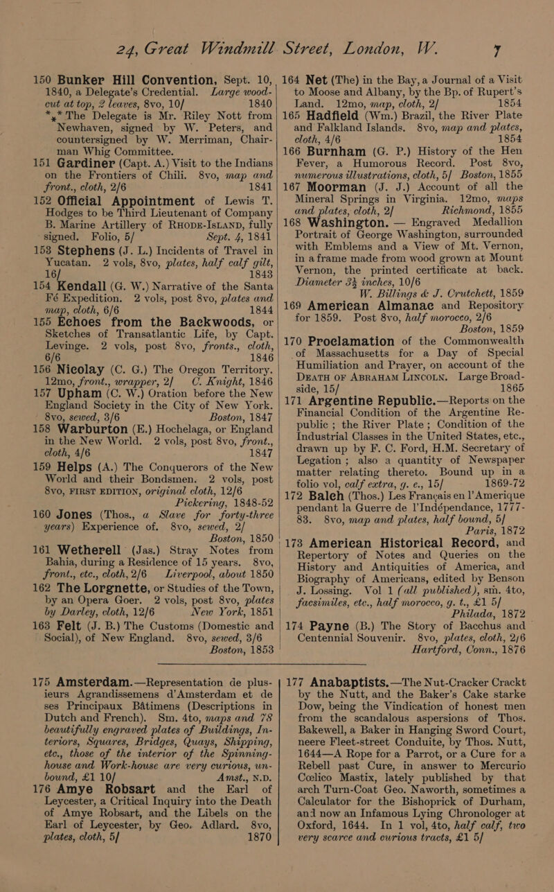 1840, a Delegate’s Credential. Large wood- cut at top, 2 leaves, 8vo, 10/ 1840 *,* The Delegate is Mr. Riley Nott from Newhaven, signed by W. Peters, and countersigned by W. Merriman, Chair- man Whig Committee. 151 Gardiner (Capt. A.) Visit to the Indians on the Frontiers of Chili. 8vo, map and Front., cloth, 2/6 1841 152 Official Appointment of Lewis T. Hodges to be Third Lieutenant of Company B. Marine Artillery of RHops-IsLanp, fully signed. Folio, 5/ Sept. 4, 1841 153 Stephens (J. L.) Incidents of Travel in Yucatan. 2 vols, 8vo, plates, half calf gilt, 16 1843 154 Kendall (G. W.) Narrative of the Santa Fé Expedition. 2 vols, post 8vo, plates and map, cloth, 6/6 1844 155 Eehoes from the Backwoods, or Sketches of Transatlantic Life, by Capt. Levinge. 2 vols, post 8vo, fronts., cloth, 6/6 1846 156 Nicolay (C. G.) The Oregon Territory. 12mo, front., wrapper, 2/ C. Knight, 1846 157 Upham (C. W.) Oration before the New England Society in the City of New York. 8vo, sewed, 3/6 Boston, 1847 158 Warburton (E.) Hochelaga, or England in the New World. 2 vols, post 8vo, front., cloth, 4/6 1847 159 Helps (A.) The Conquerors of the New World and their Bondsmen. 2 vols, post 8vo, FIRST EDITION, original cloth, 12/6 Pickering, 1848-52 160 Jones (Thos., a Slave for forty-three years) Experience of. 8vo, sewed, 2/ Boston, 1850 161 Wetherell (Jas.) Stray Notes from Bahia, during a Residence of 15 years. 8vo, front., ete., cloth,2/6 Liverpool, about 1850 by an Opera Goer. 2 vols, post 8vo, plates by Darley, cloth, 12/6 New York, 1851 163 Felt (J. B.) The Customs (Domestic and Social), of New England. 8vo, sewed, 3/6 175 Amsterdam.—Representation de plus- ieurs Agrandissemens d’Amsterdam et de ses Principaux B&amp;atimens (Descriptions in Dutch and French). Sm. 4to, maps and 78 beautifully engraved plates of Buildings, In- teriors, Squares, Bridges, Quays, Shipping, etc., those of the interior of the Spinning- house and Work-house are very curious, un- bound, £1 10/ Amst., N.D. 176 Amye RobSart and the Earl of Leycester, a Critical Inquiry into the Death of Amye Robsart, and the Libels on the Earl of Leycester, by Geo. Adlard, 8vo, plates, cloth, 5] 1870 | to Moose and Albany, by the Bp. of Rupert’s Land. 12mo, map, cloth, 2/ 1854 165 Hadfield (Wm.) Brazil, the River Plate and Falkland Islands. 8vo, map and plates, cloth, 4/6 1854 166 Burnham (G. P.) History of the Hen Fever, a Humorous Record. Post 8vo, numerous illustrations, cloth, 5/ Boston, 1855 167 Moorman (J. J.) Account of all the Mineral Springs in Virginia. 12mo, maps and plates, cloth, 2] Richmond, 1855 168 Washington. — Engraved Medallion Portrait of George Washington, surrounded with Emblems and a View of Mt. Vernon, in aframe made from wood grown at Mount Vernon, the printed certificate at back. Diameter 3% inches, 10/6 W. Billings &amp; J. Crutchett, 1859 169 American Almanae and Repository for 1859. Post 8vo, half morocco, 2/6 Boston, 1859 170 Proclamation of the Commonwealth of Massachusetts for a Day of Special Humiliation and Prayer, on account of the DEATH OF ABRAHAM LINCOLN. Large Broad- side, 15/ 1865 171 Argentine Republie.—Reports on the Financial Condition of the Argentine Re- public ; the River Plate ; Condition of the Industrial Classes in the United States, etc., drawn up by F. C. Ford, H.M. Secretary of Legation ; also a quantity of Newspaper matter relating thereto. Bound up in a folio vol, calf extra, g. e., 15] 1869-72 172 Baleh (Thos.) Les Francais en l’ Amerique pendant la Guerre de |’Indépendance, 1777- 83. 8vo, map and plates, half bound, 5/ Paris, 1872 173 Ameriean Historical Record, and Repertory of Notes and Queries on the History and Antiquities of America, and Biography of Americans, edited by Benson J. Lossing. Vol 1 (all published), sm. 4to, facsimiles, ete., half morocco, g. t., £1 5/ Philada, 1872 174 Payne (B.) The Story of Bacchus and — Centennial Souvenir. 8vo, plates, cloth, 2/6 Hartford, Conn., 1876 177 Anabaptists. —The Nut-Cracker Crackt by the Nutt, and the Baker’s Cake starke Dow, being the Vindication of honest men from the scandalous aspersions of Thos. Bakewell, a Baker in Hanging Sword Court, neere Fleet-street Conduite, by Thos. Nutt, 1644—A Rope for a Parrot, or a Cure for a Rebell past Cure, in answer to Mercurio Ceelico Mastix, lately published by that arch Turn-Coat Geo. Naworth, sometimes a Calculator for the Bishoprick of Durham, and now an Infamous Lying Chronologer at Oxford, 1644. In 1 vol, 4to, half calf, tro very scarce and curious tracts, £1 5/