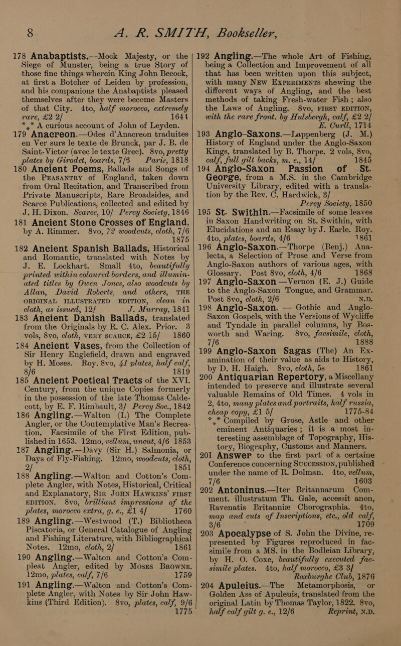 178 Anabaptists.—-Mock Majesty, or the Siege of Munster, being a true Story of those fine things wherein King John Becock, at first a Botcher of Leiden by profession, and his companions the Anabaptists pleased themselves after they were become Masters of that City. 4to, half morocco, extremely rare, £2 2/ 1644 aes A curious account of John of Leyden. 179 Anaereon.—Odes d’Anacreon traduites en Ver surs le texte de Brunck, par J. B. de Saint- Victor (avec le texte Grec). 8vo, pretty plates by Girodet, boards, 7/6 Pariz, 1818 180 Aneient Poems, Ballads and Songs of the PrEasantry of England, taken down from Oral Recitation, and Transcribed from Private Manuscripts, Rare Broadsides, and Scarce Publications, collected and edited by J. H. Dixon. Scarce, 10/ Percy Society, 1846 181 Ancient Stone Crosses of England, by A. Rimmer. 8vo, 72 woodcuts, cloth, 7/6 1875 182 Aneient Spanish Ballads, Historical and Romantic, translated with Notes by J. E. Lockhart. Small 4to, beautifully printed within coloured borders, and ilumin- ated titles by Owen Jones, also woodcuts by Allan, David Roberts, and others, THE ORIGINAL ILLUSTRATED EDITION, clean in cloth, as issued, 12/ J. Murray, 1841 183 Aneient Danish Ballads, translated from the Originals by R. C. Alex. Prior. 3 vols, 8vo, cloth, VERY SCARCE, £215/ 1860 184 Aneient Vases, from the Collection of Sir Henry Englefield, drawn and engraved by H. Moses. Roy. 8vo, 41 plates, half calf, 8/6 1819 185 Ancient Poetical Tracts of the XVI. Century, from the unique Copies formerly in the possession of the late Thomas Calde- cott, by E. F. Rimbault, 3/ Percy Soc., 1842 186 Angling.—Walton (I.) The Complete Angler, or the Contemplative Man’s Recrea- tion. Facsimile of the First Edition, pub- lished in 1653. 12mo, vellum, wneut, 4/6 1853 187 Angling.—Davy (Sir H.) Salmonia, or Days of Fly-Fishing. 12mo, woodcuts, cloth, 2 1851 188 Angling.—Walton and Cotton’s Com- plete Angler, with Notes, Historical, Critical and Explanatory, Sir JoHN HAWKINS’ FIRST EDITION. 8vo, brilliant impressions of the plates, morocco extra, g.e., £1 4/ 1760 189 Angling.—Westwood (T.) Bibliotheca Piscatoria, or General Catalogue of Angling and Fishing Literature, with Bibliographical Notes. 12mo, cloth, 2/ 1861 190 Angling.—Walton and Cotton’s Com- pleat Angler, edited by Moses Browne. 12mo, plates, calf, 7/6 1759 191 Angling.—Walton and Cotton’s Com- plete Angler, with Notes by Sir John Haw- kins (Third Edition), 8vo, plates, ee 9/6 1775 192 Angling.—The whole Art of Fishing, being a Collection and Improvement of all that has been written upon this subject, with many New ExpertIMEnts shewing the different ways of Angling, and the best methods of taking Fresh-water Fish ; also the Laws of Angling. 8vo, FIRST EDITION, with the rare front. by Hulsbergh, calf, £2 2/ E. Curll, 1714 193 Anglo-Saxons.—Lappenberg (J. M.) History of England under the Anglo-Saxon Kings, translated by B. Thorpe. 2 vols, 8vo, calf, full gilt backs, m. e., 14/ 1845 194 Anglo-Saxon Passion of St. George, from a M.S. in the Cambridge University Library, edited with a transla- tion by the Rev. C. Hardwick, 3/ Percy Society, 1850 195 St. Swithin.—Facsimile of some leaves in Saxon Handwriting on St. Swithin, with Elucidations and an Essay by J. Earle. Roy. 4to, plates, boards, 4/6 1861 196 Anglo-Saxon.—Thorpe (Benj.) Ana- lecta, a Selection of Prose and Verse from Anglo-Saxon authors of various ages, with Glossary. Post 8vo, cloth, 4/6 1868 197 Anglo-Saxon —Vernon (E. J.) Guide to the Anglo-Saxon Tongue, and Grammar. Post 8vo, cloth, 2/6 N.D. 198 Anglo-Saxon. — Gothic and Anglo- Saxon Gospels, with the Versions of Wycliffe and Tyndale in parallel columns, by Bos- me and Waring. 8vo, facsimile, cloth, 1888 199 yore Saxon Sagas (The) An Ex- amination of their value as aids to History, by D. H. Haigh. 8vo, cloth, 5s 1861 200 Antiquarian Repertory, a Miscellany intended to preserve and illustrate several valuable Remains of Old Times. 4 vols in 2, 4to, many plates and portraits, half russia, cheap copy, £1 5/ 1775-84 * * Compiled by Grose, Astle and other eminent Antiquaries ; it is a most in- teresting assemblage of Topography, His- tory, Biography, Customs and Manners. 201 Answer to the first part of a certaine Conference concerning SUCCESSION, published under the name of R. Dolman. 4to, vellum, 7/6 1603 202 Antoninus.—Iter Britannarum Com- ment. illustratum Th. Gale, accessit anon, Ravenatis Britanniz Chorographia. 4to, map and cuts of Inscriptions, ete., old calf, 3/6 1709 203 Apocalypse of S. John the Divine, re- presented by Figures reproduced in fac- simile from a MS. in the Bodleian Library, by H. O. Coxe, beautifully executed fac- simile plates. 4to, half morocco, £3 3/ Roxburghe Club, 1876 204 Apuleius.—The Metamorphosis, or Golden Ass of Apuleuis, translated from the original Latin by Thomas Taylor, 1822. 8vo, half calf gilt g. e., 12/6 Reprint, N.D.