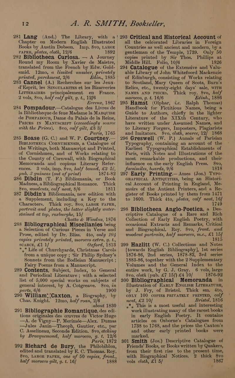 il 281 Lang (And.) The Library, with Books by Austin Dobson. PAPER, plates, cloth, 12/6 Round my Room by Xavier de Maistre, translated from the French by Edw. Gold smid. 12mo, a limited number, privately printed, parchment, 2/6 Edin., 1885 283 Cannel (A.) Recherches sur les Jeux- LITTERAIRES principalement en France. 2 vols, 8vo, half calf gilt, g. t., 12/6 Evreux, 1867 | la Bibliotheque de feue Madame la Marquise de PomMpapoour, Dame du Palais de la Reine, PRICES IN MANuscripT (exceedingly scarce with the Prices). 8vo, calf gilt, £3 3/ BIBLIOTHECA CORNUBIENSIS, a Catalogue of the Writings, both Manuscript and Printed, of Cornishmen, and of Works relating to ences. pub. 3 guineas (out of print) 1874-82 286 Dibdin (T. F.) Bibliomania, or Book Madness, a Bibliographical Romance. Thick | 8vo, woodcuts, calf neat, 8/6 1811. 287 Dibdin’ S Bibliomania, new edition with Characters. portrait and plates, the latter slightly water- stained at top, roxburghe, 15/ Chatto &amp; Windus, 1876 Prose, edited by Dr. Bliss. 4to, only 104° copies privately printed, morocco extra, g. t., SCARCE, £1 1/ Oxford, 1313 | from a unique copy ; Sir Philip Sydney’s Sonnets from the Bodleian Manuscript ; Fairy Poems from a Manuscript. list of 5,000 special works on subjects of | general interest, by A. Cotgreave. 8vo, in | parts, 6/6 1900. 290 William? Caxton, a Biography, by Chas. Knight. 12mo, half roan, 2/6 tions originales des ceuvres de Victor Hugo —A. de Vigny—P. Merimée—Alex. Dumas Paris, 1872 292 Richard de Bury, the Philobiblon, 8vo, LARGE PAPER, one of 50 copies, front., half morocco gilt, g. t. 16/ 1888 all the celeorated Libraries in Foreign Countries as well ancient and modern, by a gentleman of the Temple, 1739. Only 50 copies printed by Sir Thos. Phillips at — Middle Hill. Folio, 10/6 1826 294 Catalogue of the Extensive and Valu- able Library of John Whitefoord Mackenzie of Edinburgh, consisting of Works relating to Scotland, Mary Queen of Scots, Burn’s Relics, etc., twenty-eight days’ sale, WITH NAMES AND PRICES. Thick roy. 8vo, half morocco, g. t. 16/6 Edinb., 1886 295 Hamst (Olphar, ¢.e. Ralph Thomas) Handbook for Fictitious Names, being a Guide to Authors, chiefly in the lighter Literature of the XIXth Century, who have written under Assumed Names, and to Literary Forgers, Imposters, Plagiarists and Imitators. 8vo, cloth, scarce, 12/ 1868 296 Greswell (W. P.) Annals of Parisian Typography, containing an account of the Earliest Typographical Establishments of Paris, with Notes and Illustrations of the most remarkable productions, and their influence on the early English Press. 8vo, facsimiles, boards, 9/6 1818 297 Early Printing.— Ames (Jos.) Typo- GRAPHICAL ANTIQUITIES, being an Histori- cal Account of Printing in England, Me- moirs of the Antient Printers, and a Re- gister of Books printed by them from 1471 to 1600. Thick 4to, plates, calf neat, 16/ 1749 298 Bibliotheea Anglo-Poetiea, a Des- criptive Catalogue of a Rare and Rich — Collection of Early English Poetry, with occasional Extracts and Remarks, Critical and Biographical. Roy. 8vo, front. and woodcut portraits, half morocco, m.e., £1 15] 1815 299 Hazlitt (W. C.) Collections and Notes [towards English Bibliography], Ist series 1876-86, 2nd series, 1878-82, 3rd_ series 1883-86, together with the 2 Supplementary Volumes and the General Index to the entire work, by G. J. Gray. 6 vols, large 8vo, cloth (pub. £7 15/) £4 10/ 1876-92 300 Bibliographical Memoranda in Illustration of Earty ENGLIsH LITERATURE, by J. Fry, of Bristol. Thick sm. 4to, ONLY 100 COPIES PRIVATELY PRINTED, calf neat, £2 10/ Bristol. 1816 , This is a most useful and interesting work illustrating many of the rarest books in early English Poetry. It contains articles on Osborne’s Catalogues from 1738 to 1768, and the prices the Caxton’s and other early printed books were marked. 801 Smith (Jos.) Descriptive Catalogue of Friends’ Books, or Books written by Quakers, from their first rise to the present time, with Biographical Notices. 2 thick 8vo vols cloth, £1 5/ 1867 ra)