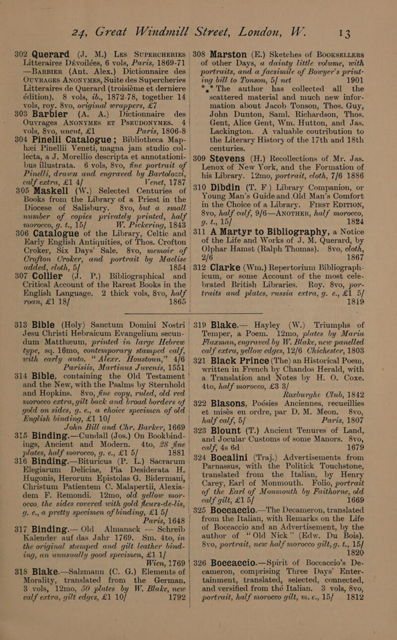 Litteraires: Dévoilées, 6 vols, Paris, 1869-71 | —Barsier (Ant. Alex.) Dictionnaire des _ OUVRAGES ANONYMES, Suite des Supercheries | Litteraires de Querard (troisiéme et derniere | édition). 8 vols, 7b., 1872-78, together 14 | vols, roy. 8vo, original wrappers, £7 303 Barbier (A. A.) Dictionnaire des | Ouvrages ANONYMES ET PSEUDONYMES. 4 vols, 8vo, uncut, £1 Paris, 1806-8 | 304 Pinelli Catalogue; Bibliotheca Map- hei Pinellii Veneti, magna jam studio col- lecta, a J. Morellio descripta et annotationi- | bus illustrata. 6 vols, 8vo, fine portrait of Pinelli, drawn and engraved by Bartolozz, calf extra, £1 4] “enet, 1787 | 305 MasKell (W.) Selected Centuries of | Books from the Library of a Priest in the | Diocese of Salisbury. 8vo, but a small | number of copies privately printed, half | morocco, g. t., 15/ W. Pickering, 1843 | 306 Catalogue of the Library, Celtic and | Early English Antiquities, of Thos. Crofton | Croker, Six Days’ Sale. 8vo, memoir of | Crofton Croker, and portrait by Maclise added, cloth, 5] 1854 | 307 Collier (J. P.) Bibliographical and. Critical Account of the Rarest Books in the | English Language. 2 thick vols, 8vo, half | roan, £1 18/ 1865 | i | | 1 313 Bible (Holy) Sanctum Domini Nostri | Jesu Christi Hebraicum Evangelium secun- | dum Mattheum, printed in large Hebrew | type, sq. 16mo, contemporary stamped calf, | with early auto. “ Alexr. Houstoun,” 4/6 | Paristis, Martinus Juvenis, 1551 314 Bible, containing the Old Testament ' and the New, with the Psalms by Sternhold | and Hopkins. 8vo, fine copy, ruled, old red | morocco extra, gilt back and broad borders of | gold on sides, g. €., &amp; choice specimen of old | English binding, £1 10/ John Bill and Chr. Barker, 1669 | 315 Binding.—Cundail (Jos.) On Bookbind- | ings, Ancient and Modern. 4to, 28 fine | plates, half morocco, g. e., £1 5/ 1881 | 316 Binding.—Bituricus (P. L.) Sacrarum | Elegiarum ODeliciae, Pia Desiderata H. Christum Patientem C. Malapertii, Alexia- dem F. Remondi. 12mo, old yellow mor- occo, the sides covered with gold fleurs-de-lis, g. ¢., a pretty specimen of binding, £1 5/ ’ Paris, 1648 317 Binding.— Old Almanack — Schreib Kalender auf das Jahr 1769. Sm. 4to, in the original stamped and gilt leather bind- ing, an unusually good specimen, £1 1] Wien, 1769 318 Blake.—Salzmann (C. G.) Elements of Morality, translated from the German, 3 vols, 12mo, 50 plates by W. Blake, new calf extra, gilt edges, £1 10/ 1792 of other Days, u dainty little volume, with portraits, and a facsimile of Bowyer’s print- ing bill to Tonson, 5] net 190 *.* The author has collected all the scattered material and much new infor- mation about Jacob Tonson, Thos. Guy, John Dunton, Saml. Richardson, Thos. Gent, Alice Gent, Wm. Hutton, and Jas. Lackington. A valuable contribution to the Literary History of the 17th and 18th centuries. 309 Stevens (H.) Recollections of Mr. Jas. Lenox of New York, and the Formation of his Library. 12mo, portrait, cloth, 7/6 1886 310 Dibdin (T. F) Library Companion, or Young Man’s Guideand.Qld Man’s Comfort in the Choice of a Library. First EpIrion, 8vo, half calf, 9/6—AnoTHER, half morocco, g. t., 15/ 1824 311 A Martyr to Bibliography, a Notice of the Life and Works of J. M. Querard, by Olphar Hamst (Ralph Thomas). 8vo, cloth, 2/6 1867 312 Clarke (Wm.) Repertorium Bibliograph- icum, or some Account of the most cele- brated British Libraries. Roy. 8vo, por- traits and plates, russia extra, g. e., £1 5/ 1819 319 Blake.— Hayley (W.) ‘Triumphs of Temper, a Poem. 12mo, plutes by Maria Flaxman, engraved by W. Blake, new panelled calf extra, yellow edges, 12/6 Chichester, 1803 321 Black Prinee (The) an Historical Poem, written in French by Chandos Herald, with a Translation and Notes by H. O. Coxe. 4to, half morocco, £3 3/ Roxburghe Club, 1842 322 Blasons, Poésies Anciennes, recueillies et misés en ordre, par D. M. Meon. 8vo, half calf, 5/ Paris, 1807 323 Blount (T.) Ancient Tenures of Land, and Jocular Customs of some Manors. 8vo, calf, 4s 6d 1679 324 Boealini (Traj.) Advertisements from Parnassus, with the Politick Touchstone, translated from the Italian, by Henry Carey, Earl of Monmouth. Folio, portrait of the Earl of Monmouth by Faithorne, old calf gilt, £1 5/ 1669 325 Boecaecio.—The Decameron, translated from the Italian, with Remarks on the Life of Boccaccio and an Advertisement, by the author of “Old Nick” (Edw. Du Bois). 8vo, portrait, new half morocco gilt, q. t., 15] 1820 326 Boeeaccio.—Spirit of Boccaccio’s De- cameron, comprising Three Days’ Enter- tainment, translated, selected, connected, and versified from thé Italian. 3 vols, 8vo, portrait, half morocco gilt, m.e.,15/ 1812