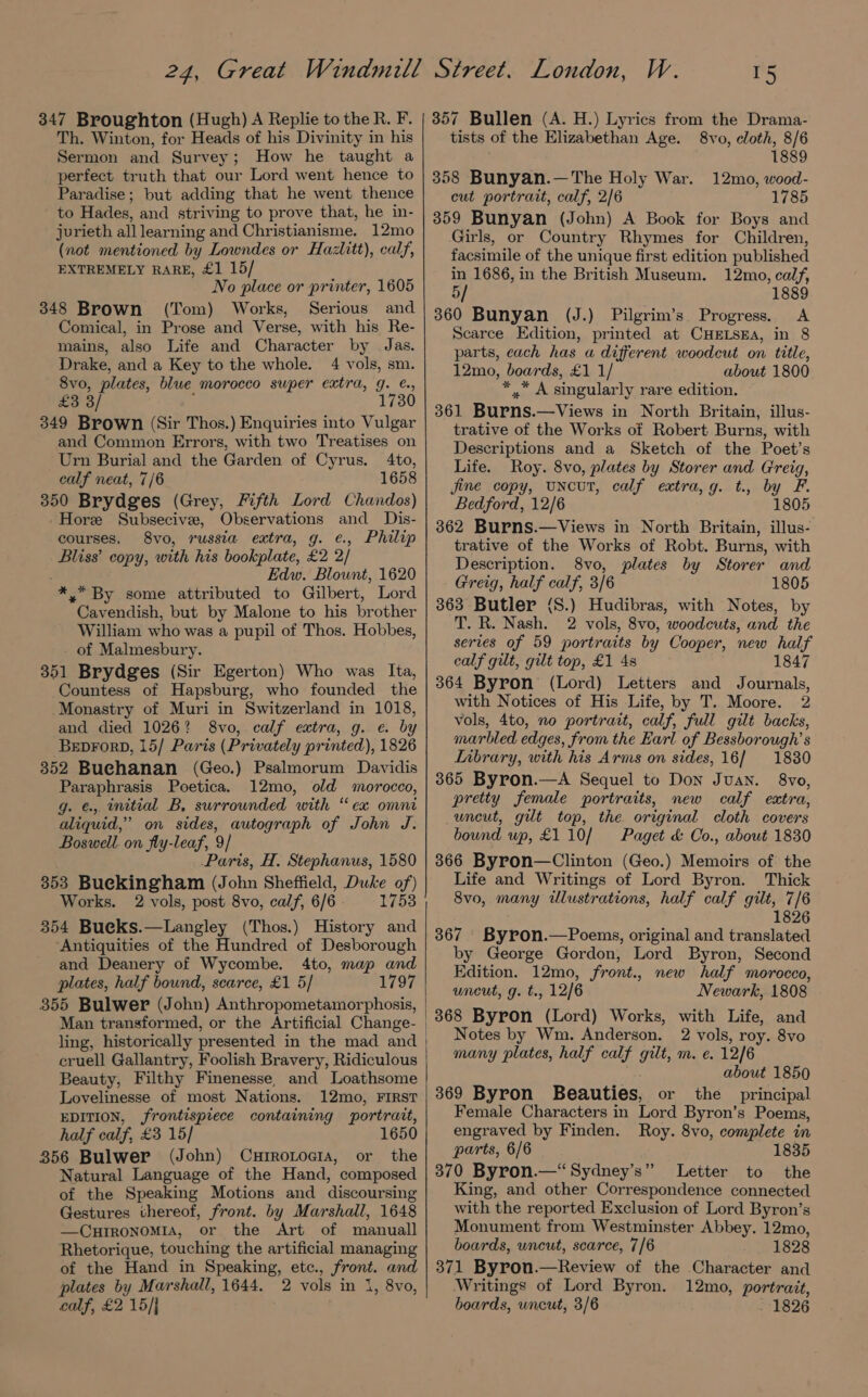 347 Broughton (Hugh) A Replie to the R. F. Th. Winton, for Heads of his Divinity in his Sermon and Survey; How he taught a perfect truth that our Lord went hence to Paradise; but adding that he went thence to Hades, and striving to prove that, he in- jurieth all learning and Christianisme. 12mo (not mentioned by Lowndes or Hazlitt), calf, EXTREMELY RARE, £1 15/ No place or printer, 1605 348 Brown (Tom) Works, Serious and Comical, in Prose and Verse, with his Re- mains, also Life and Character by | Jas. Drake, and a Key to the whole. 4 vols, sm. 8vo, plates, blue morocco super extra, g. ¢., £3 3 1730 349 Brown (Sir Thos.) Enquiries into Vulgar and Common Errors, with two Treatises on Urn Burial and the Garden of Cyrus. 4to, calf neat, 7/6 1658 350 Brydges (Grey, Fifth Lord Chandos) -Horee Subsecivee, Observations and Dis- courses. 8vo, russia extra, g. ¢., Philip Bliss’ copy, with his bookplate, £2 2/ Edw. Blount, 1620 * * By some attributed to Gilbert, Lord Cavendish, but by Malone to his brother William who was a pupil of Thos. Hobbes, _ of Malmesbury. 351 Brydges (Sir Egerton) Who was Ita, Countess of Hapsburg, who founded the Monastry of Muri in Switzerland in 1018, and died 1026? 8vo, calf extra, g. e. by BeprorpD, 15/ Paris (Privately printed), 1826 352 Buehanan (Geo.) Psalmorum Davidis Paraphrasis Poetica. 12mo, old morocco, g. €.,. mitial B, surrounded with “ex omni aliquid,” on sides, autograph of John J. Boswell. on fly-leaf, 9 Paris, H. Stephanus, 1580 353 Buekingham (John Sheffield, Duke of) Works. 2 vols, post 8vo, calf, 6/6 1753 354 Bueks.—Langley (Thos.) History and ‘Antiquities of the Hundred of Desborough and Deanery of Wycombe. 4to, map and plates, half bound, scarce, £1 5/ 1797 355 Bulwer (John) Anthropometamorphosis, ling, historically presented in the mad and cruell Gallantry, Foolish Bravery, Ridiculous Beauty, Filthy Finenesse, and Loathsome Lovelinesse of most Nations. 12mo, FIRST EDITION, frontispiece containing portrait, half calf, £3 15/ 1650 356 Bulwer (John) Currotocia, or the Natural Language of the Hand, composed of the Speaking Motions and discoursing Gestures thereof, front. by Marshall, 1648 —CHIRONOMIA, or the Art of manuall Rhetorique, touching the artificial managing of the Hand in Speaking, etc., front. and plates by Marshall, 1644. 2 vols in 1, 8vo, calf, £2 15/] 357 Bullen (A. H.) Lyrics from the Drama- tists of the Elizabethan Age. 8vo, cloth, 8/6 1889 358 Bunyan.—The Holy War. 12mo, wood- cut portrait, calf, 2/6 1785 359 Bunyan (John) A Book for Boys and Girls, or Country Rhymes for Children, facsimile of the unique first edition published in 1686, in the British Museum. 12mo, calf, 5/ 1889 360 Bunyan (J.) Pilgrim’s Progress. <A Scarce Edition, printed at CHELSEA, in 8 parts, cach has a different woodcut on title, 12mo, boards, £1 1/ about 1800 *.* A singularly rare edition. 361 Burns.—Views in North Britain, illus- trative of the Works of Robert Burns, with Descriptions and a Sketch of the Poet’s Life. Roy. 8vo, plates by Storer and Greig, jine copy, uncut, calf extra,g. t., by F. Bedford, 12/6 1805 362 Burns.—Views in North Britain, illus- trative of the Works of Robt. Burns, with Description. 8vo, plates by Storer and Greig, half calf, 3/6 1805 363 Butler (S.) Hudibras, with Notes, by T. R. Nash. 2 vols, 8vo, woodcuts, and the series of 59 portraits by Cooper, new half calf gilt, gilt top, £1 4s 1847 364 Byron (Lord) Letters and Journals, with Notices of His Life, by T. Moore. 2 vols, 4to, no portrait, calf, full gilt backs, marbled edges, from the Earl of Bessborough’s Library, with his Arms on sides, 16] 1830 365 Byron.—A Sequel to Don Juan. 8vo, pretty female portraits, new calf extra, uncut, gilt top, the original cloth covers bound up, £110/ Paget &amp; Co., about 1830 366 Byron—Clinton (Geo.) Memoirs of the Life and Writings of Lord Byron. Thick 8vo, many illustrations, half calf gilt, 7/6 1826 367 ' Byron.—Poems, original and translated by George Gordon, Lord Byron, Second Edition. 12mo, fromt., new half morocco, uncut, g. t. , 12/6 Newark, 1808 368 Byron (Lord) Works, with Life, and Notes by Wm. Anderson. 2 vols, roy. 8vo many plates, half calf gilt, m. e. 12/6 about 1850 369 Byron Beauties, or the principal Female Characters in Lord Byron’s Poems, engraved by Finden. Roy. 8vo, complete in parts, 6/6 1835 370 Byron.—‘“Sydney’s” Letter to the King, and other Correspondence connected with the reported Exclusion of Lord Byron’s Monument from Westminster Abbey. 12mo, boards, uncut, scarce, 7/6 1828 371 Byron.—Review of the Character and ‘Writings of Lord Byron. 12mo, portrait, boards, uncut, 3/6 - 1826