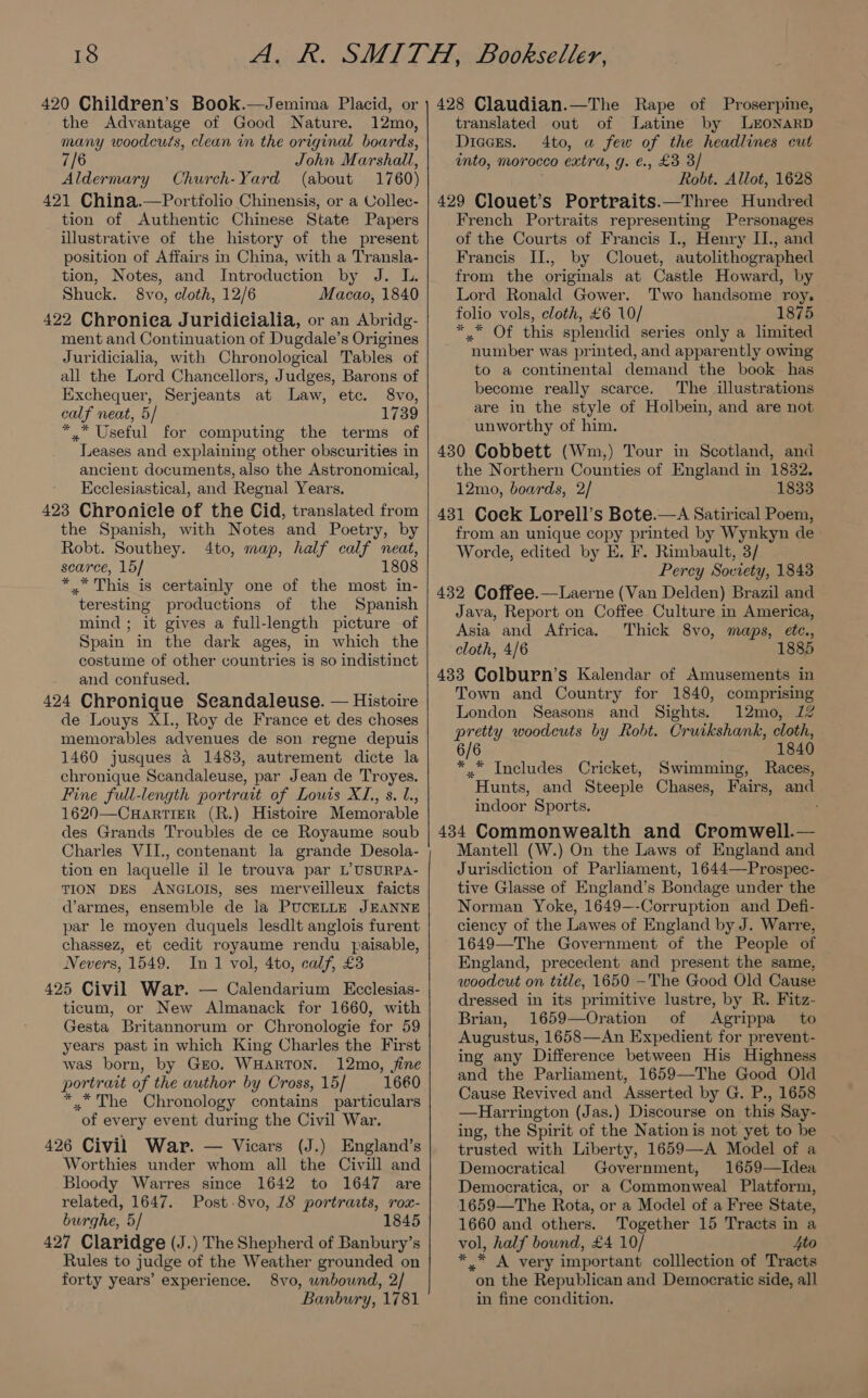 420 Children’s Book.—Jemima Placid, or the Advantage of Good Nature. 12mo, many woodcuts, clean in the original boards, 7/6 John Marshall, Aldermary Church-Yard (about 1760) 421 China.—Portfolio Chinensis, or a Collec- tion of Authentic Chinese State Papers illustrative of the history of the present position of Affairs in China, with a Transla- tion, Notes, and Introduction by J. I. Shuck. 8vo, cloth, 12/6 Macao, 1840 422 Chroniea Juridicialia, or an Abridg- ment and Continuation of Dugdale’s Origines Juridicialia, with Chronological Tables of all the Lord Chancellors, Judges, Barons of Exchequer, Serjeants at Law, etc. 8vo, calf neat, 5/ 1739 *.* Useful for computing the terms of Leases and explaining other obscurities in ancient documents, also the Astronomical, Ecclesiastical, and Regnal Years. 423 Chronicle of the Cid, translated from the Spanish, with Notes and Poetry, by Robt. Southey. 4to, map, half calf neat, scarce, 15] 1808 *.* This is certainly one of the most in- teresting productions of the Spanish mind ; it gives a full-length picture of Spain in the dark ages, in which the costume of other countries is so indistinct and confused. 424 Chronique Seandaleuse. — Histoire de Louys XI., Roy de France et des choses memorables advenues de son regne depuis 1460 jusques a 1483, autrement dicte la chronique Scandaleuse, par Jean de Troyes. Fine full-length portrait of Louis XL, s. 1., 1620—CHarTIER (R.) Histoire Memorable des Grands Troubles de ce Royaume soub Charles VII., contenant la grande Desola- tion en laquelle il le trouva par L’USURPA- TION DES ANGLOIS, ses merveilleux faicts d’armes, ensemble de la PUCELLE JEANNE par le moyen duquels lesdlt anglois furent chassez, et cedit royaume rendu fpaisable, Nevers, 1549. In 1 vol, 4to, calf, £3 425 Civil War. — Calendarium Ecclesias- ticum, or New Almanack for 1660, with Gesta Britannorum or Chronologie for 59 years past in which King Charles the First was born, by GEO. WHARTON. 12mo, fine portrait of the author by Cross, 15] 1660 * *The Chronology contains particulars of every event during the Civil War. 426 Civil War. — Vicars (J.) England’s Worthies under whom all the Civill and Bloody Warres since 1642 to 1647 are related, 1647. Post.8vo, 18 portracts, rox- burghe, 5/ 1845 427 Claridge (J.) The Shepherd of Banbury’s Rules to judge of the Weather grounded on forty years’ experience. 8vo, unbound, 2/ Banbury, 1781 translated out of lLatine by LEONARD Diccres. 4to, a few of the headlines cut into, morocco extra, g. €., £3 3/ Robt. Allot, 1628 429 Clouet’s Portraits.—Three Hundred French Portraits representing Personages of the Courts of Francis J., Henry II., and Francis II., by Clouet, autolithographed from the originals at Castle Howard, by Lord Ronald Gower. Two handsome roy. folio vols, cloth, £6 10/ 1875 * * Of this splendid series only a limited number was printed, and apparently owing to a continental demand the book has become really scarce. The illustrations are in the style of Holbein, and are not unworthy of him. 430 Cobbett (Wm,) Tour in Scotland, and the Northern Counties of England in 1832. 12mo, boards, 2/ 1833 431 Coek Lorell’s Bote.—A Satirical Poem, from an unique copy printed by Wynkyn de Worde, edited by E. F. Rimbault, 3/ Percy Soviety, 1848 432 Coffee.—Laerne (Van Delden) Brazil and Java, Report on Coffee Culture in America, Asia and Africa. Thick 8vo, maps, etc., cloth, 4/6 433 Colburn’s Kalendar of Amusements in Town and Country for 1840, comprising London Seasons and Sights. 12mo, 12 pretty woodcuts by Robt. Cruikshank, cloth, 6/6 1840 *.* Includes Cricket, Swimming, Races, Hunts, and Steeple Chases, Fairs, and indoor Sports. 434 Commonwealth and Cromwell.— Mantell (W.) On the Laws of England and Jurisdiction of Parliament, 1644—Prospec- tive Glasse of England’s Bondage under the Norman Yoke, 1649—-Corruption and Defi- ciency of the Lawes of England by J. Warre, 1649—The Government of the People of England, precedent and present the same, woodcut on title, 1650 -The Good Old Cause dressed in its primitive lustre, by R. Fitz- Brian, 1659—Oration of Agrippa to Augustus, 1658—An Expedient for prevent- ing any Difference between His Highness and the Parliament, 1659—The Good Old Cause Revived and Asserted by G. P., 1658 —Harrington (Jas.) Discourse on this Say- ing, the Spirit of the Nation is not yet to be trusted with Liberty, 1659—A Model of a Democratical Government, 1659—TIdea Democratica, or a Commonweal Platform, 1659—The Rota, or a Model of a Free State, 1660 and others. Together 15 Tracts in a vol, half bound, £4 10/ 4to * * A very important colllection of Tracts on the Republican and Democratic side, all in fine condition.