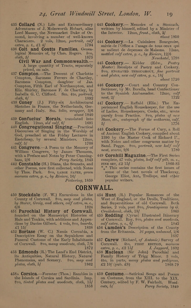 Adventures of J. Molesworth Hobart, alias Lord Massey, the Newmarket Duke of Or- mond, involving a number of well-known Characiers. 2 vols, 12mo, portrait, calf extra, g. t., £1 4/ 1794 436 Colt and Coutts Families, Genea- logical Memoirs of, by Chas. Rogers. 8vo, cloth, 5/ 1875 Civil War and Commonwealth.— A large quantity of Tracts, separately priced, on sale. 437 Compton.—The Descent of Charlotte Compton, Baroness Ferrers de Chartley, Baroness Compton, daughter of Jas. Compton, Fifth Earl of Northampton, and Eliz. Shirley, Baroness F. de Chartley, by Isabella G. C. Clifford. Sm. 4to, portrait, cloth, 6/ 1892 438 Coney (J.) Fifty-six Architectural Sketches in France, the Netherlands, Ger- many and-Italy. Sm. folio, wrapper, 3/6 about 1840 439 Confucius’ Morals, translated into English. 12mo, old calf, 6/ 1691 440 Congregational Singing.—Practical Discourses of Singing in the Worship of God, preached at the Friday Lectures in HKastcheap, by several Ministers. 12mo, calf, 5/ 1708 441 Congreve.—A Poem to the Memory of William Congreve, by James Thomson, with a Preface and Notes by Peter Cunning- ham, 2/6 Percy Society, 1848 442 Constable (H.) Diana, the Sonnets, and other Poems, now first collected, with Notes by Thos. Park. 8vo, LARGE PAPER, green morocco extra, g. €., by Riviere, 16/ Pickering, 1859 1Q of a Stomach, written by himself, edited by a Minister of the Interior. 12mo, front., cloth, 2/ about 1850 444 Cookery.—La Cuisiniere Bourgecise, suivie cle l’Office a l’usage de tous ceux qui se mélent de depenses de Maisons. 12mo, mottled calf extra, g. e., by Riviere, 12/6 Neuchatel, 1798 445 Cookery.— Kidder (Edw., Pastry Master) Receipts of Pastry and Cookery. 8vo, ENGRAVED THROUGHOUT, fine portrait and plates, new calf extra, g. e., 18] about 1720 446 Cookery.—Court and Country Con- fectioner, by Mr. Borella, head Confectioner to the Spanish Ambassador. 12mo, calf neat, 2/ 1722 447 Cookery.— Raffald (Eliz.) The Ex- perienced English Housekeeper, for the use of Ladies, Housekeepers, Cooks, etc., wrote purely from Practice. 8vo, plates of new Stove, etc., autograph of the authoress, calf, 5/ 1776 448 Cookery.—The Forme of Cury, a Roll of Ancient English Cookery, compiled about 1390 by the Master Cook of Richard I., with Notes and other congruous matter by Saml. Pegge. 8vo, portrait, new half calf neat, scarce, 9/6 1780 449 Cornhill Magazine.—The First Series complete, 47 vols, plates, half calf gilt, m. e., FINE SET, £2 15/ 1860-83 * * This series contains the first issues of some of the best novels of Thackeray, George Eliot, Ant. Trollope, and other popular writers. 450 Stoekdale- (F. W.) Excursions in the County of Cornwall. 8vo, map and plates, by Storer, Greig, and others, calf extra, m. é., 6/6 1824 451 Parochial History of Cornwall, founded on the Manuscript Histories of Hals and Tonkin, with additions and Appen- dices by Davies Gilbert. 4 vols, 8vo, boards, £1 15/ 1838 452 Borlase (W. C.) Nenia Cornubia, a Descriptive Essay on the Sepulchres and Funeral Customs of the Early Inhabitants of Cornwall. 8vo, many woodcuts, cloth, 7/6 1872 453 Edmonds (R.) The Land’s End District, its Antiquities, Natural History, Natural Phenomena, and Scenery. 8vo, map and plates, cloth, 5/ 1862 458, Corsica.—Forester (Thos.) Rambles in the Islands of Corsica and Sardinia. Imp. 8yo, tinted plates and woodcuts, cloth, 15] 1858 454 Hunt (R.) Popular Romances of the West of England, or the Drolls, Traditions, and Superstitions of old Cornwall. Both Series, 2 vols, post 8vo, frontispieces by G. Cruikshank, cloth, 18/ 1865 455 Redding (Cyrus) Illustrated Itinerary of Cornwall. Roy. 8vo, plates aud woodcuts, calf extra, g. €., 6/ 1842 456 Camden’s Description of the County from the Britannia. 16 pages, unbound, 2/6 1637 457 Carew (Richard, of Antonie) Survey of Cornwall. 4to, FIRST EDITION, morocco extra, g. €., £2 15] I. Jaggard, 1602 458 Maclean (Sir John) Parochial and Family History of Trigg Minor. 3 vols, 4to, in parts, many plates and pedigrees, £2 10/ (pub. £8) 1868-79 459 Costume.—Satirical Songs and Poems on Costume, from the XIII. to the XIX, Century, edited by F, W. Fairholt. Wood- cuts, 5/ Percy Society, 1849