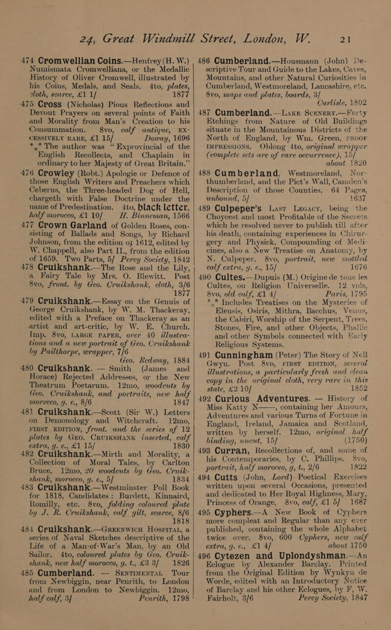 474 Cromwellian Coins.—Hentrey (H. W.) Numismata Cromwelliana, or the Medallic History of Oliver Cromwell, illustrated by his Coins, Medals, and Seals. 4to, plates, sloth, scarce, £1 1/ 1877 475 Cross (Nicholas) Pious Reflections and Devout Prayers on several points of Faith and Morality from Man’s Creation to his Consummation. 8vo, calf antique, EX- CESSIVELY RARE, £1 15/ Doway, 1696 *,* The author was “ Exprovincial of the English Recollects, and Chaplain in ordinary to her Majesty of Great Britain.” 476 Crowley (Robt.) Apologie or Defence of those English Writers and Preachers which Ceberus, the Three-headed Dog of Hell, chargeth with False Doctrine under the name of Predestination. 4to, black letter, half morocco, £1 10/ H, Binneman, 1566 477 Crown Garland of Golden Roses, con- sisting of Ballads and Songs, by Richard Johnson, from the edition of 1612, edited by W. Chappell, also Part II., from the edition of 1659. Two Parts, 5/ Percy Society, 1842 478 Cruikshank.—The Rose and the Lily, a Fairy Tale by Mrs. O. Blewitt. Post 8vo, front. by Geo. Cruikshank, cloth, 3/6 1877 479 Cruikshank.—Essay on the Genuis of George Cruikshank, by W. M. Thackeray, edited with a Preface on Thackeray as an artist and art-critic, by W. E. Church. Imp. 8vo, LARGE PAPER, over 40 dlustra- tions and a new portrait of Geo. Cruikshank by Pailthorpe, wrapper, 7/6 Geo. Redway, 1884 480 Cruikshank. — Smith (James and Horace) Rejected Addresses, or the New Theatrum Poetarum. 12mo, woodcuts by Geo. Cruikshank, and portraits, new half morocco, g. €., 8/6 1847 48) Cruikshank.—Scott (Sir W.) Letters on Demonology and Witchcraft. 12mo, FIRST EDITION, front. and the series of 12 plates by Geo. CRUIKSHANK inserted, calf extra, g. €., £1 15/ 1830 482 Cruikshank.—Mirth and Morality, a Collection of Moral Tales, by Carlton Bruce. 12mo, 20 woodeuts by Geo. Crutk- shank, morocco, g. e., 5] 1834 483 Cruikshank.—Westminster Poll Book for 1818, Candidates: Burdett, Kinnaird, Romilly, ete. 8vo, folding coloured plate by J. R. Cruikshank, calf gilt, scarce, 8/6 484 Cruikshank.—Greenwicu Hospirat, a series of Naval Sketches descriptive of the Life of a Man-of-War’s Man, by an Old Sailor. 4to, coloured plates by Geo. Cruik- shank, new half morocco, g. t., £3 3/ 1826 485 Cumberland. — Sentiventat Tour from Newbiggin, near Penrith, to London and from London to Newbiggin. 12mo, half calf, 3] Penrith, 1798 2] 486 Cumberland.—Housmann (John) De- scriptive Tour and Guide to the Lakes, Caves, Mountains, and other Natural Curiosities in Cumberland, Westmoreland, Lancashire, etc. 8vo, maps and plates, boards, 3/ Carlisle, 1802 487 Cumberland.—-Lake Scenery.—Forty Etchings from Nature of Old Buildings situate in the Mountainous Districts of the North of England, by Wm. Green, PROOF IMPRESSIONS. Oblong 4to, original wrapper (complete scts are of rare occurrence), 15/ about 1820 488 Cumberland, Westmoreland, Nor- thumberland, and the Pict’s Wall, Camden’s Description of those Counties. 64 Pages, unbound, 5/ 1637 489 Culpeper’s Last Lecacy, being the - Choycest and most Profitable of the Secrets which he resolved never to publish till atter his death, containing experiences in Chirur- gery and Physick, Compounding of Medi cines, alsoa New Treatise on Anatomy, by N. Culpeper. 8vo, portrait, new mottled calf extra, g. e., 15/ 1676 490 Cultes.—Dupuis (M.) Origine de tous les Cultes, ou Religion Universelle. 12 vols, 8vo, old calf, £1 4/ Paris, 1795 *..* Includes Treatises.on the Mysteries of Eleusis, Osiris, Mithra, Bacchus, Venus, the Cabiri, Worship of the Serpent, Trees, Stones, Fire, and other Objects, Phallic and other Symbols connected with Harly Religious Systems. 491 Cunningham (Peter) The Story of Nell Gwyn. Post 8vo, FIRST EDITION, several illustrations, a particularly fresh and clean copy in the original cloth, very rare in this state, £2 10/ 1852 492 Curious Adventures. — History of Miss Katty N , containing her Amours, Adventures and various Turns of Fortune in England, Ireland, Jamaica and Scotland, written by herself. 12mo, original half binding, wneut, 15/ (1750) 493 Curran, Recollections of, and some of his Contemporaries, by C. Phillips. 8vo, portrait, half morocco, g, t., 2/6 1822 494 Cutts (John, Lord) Poetical Exercises written upon several Occasions, presented and dedicated to Her Royal Highness, Mary, Princess of Orange, 8vo, calf, £15/ 1687 495 Cyphers.—A New Book of Cyphers more compleat and Regular than any ever published, containing the whole Alphabet twice over. 8vo, 600 Cyphers, new calf extra, g. €., £1 4/ about 1750 496 Cytezen and Uplondyshman.—An Eclogue by Alexander Barclay. Printed from the Original Edition by Wynkyn de Worde, edited with an Introductory Notice of Barclay and his other Eclogues, by F, W. Fairholt, 3/6 Percy Society, 1847