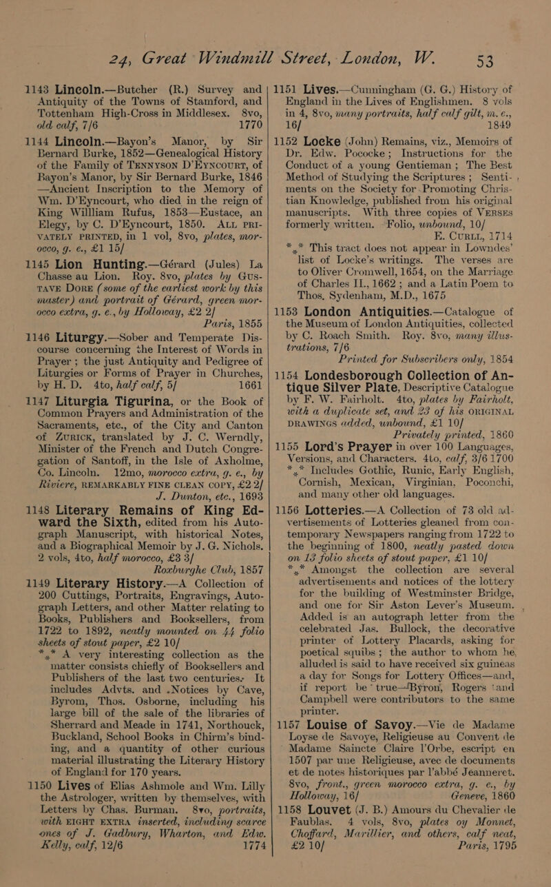93 Antiquity of the Towns of Stamford, and Tottenham High-Cross in Middlesex. 8vo, old calf, 7/6 1770 1144 Lineoln.—Bayon’s Manor, by Sir Bernard Burke, 1852—Genealogical History ot the Family of Tennyson D’Eyncovrt, of Rayon’s Manor, by Sir Bernard Burke, 1846 —Ancient Inscription to the Memory of Wm. D’Eyncourt, who died in the reign of King Willliam Rufus, 1853—Eustace, an Elegy, by C. D’Eyncourt, 1850. ALL pRI- VATELY PRINTED, in 1 vol, 8vo, plates, mor- occo, g. ¢, £1 15/ 1145 Lion Hunting.—Gérard (Jules) La Chasse au Lion. Roy. 8vo, plates by Gus- TAVE Dore (some of the earliest work by this master) and portrait of Gérard, green mor- occo extra, g. e., by Holloway, £2 2/ Paris, 1855 1146 Liturgy.—Sober and Temperate Dis- course concerning the Interest of Words in Prayer ; the just Antiquity and Pedigree of Liturgies or Forms of Prayer in Churches, by H. D. 4to, half calf, 5/ 1661 1147 Liturgia Tigurina, or the Book of Common Prayers and Administration of the Sacraments, ete., of the City and Canton of Zurick, translated by J. C. Werndly, Minister of the French and Dutch Congre- gation of Santoff, in the Isle of Axholme, Co. Lincoln. 12mo, morocco extra, g. ¢., by Riviere, REMARKABLY FINE CLEAN Copy, £2.2/ J. Dunton, ete., 1693 1148 Literary Remains of King Ed- ward the Sixth, edited from his Auto- graph Manuscript, with historical Notes, and a Biographical Memoir by J. G. Nichols. 2 vols, 4to, half morocco, £3 3/ Roxburghe Club, 1857 1149 Literary History.—A Collection of 200 Cuttings, Portraits, Engravings, Auto- graph Letters, and other Matter relating to Books, Publishers and Booksellers, from 1722 to 1892, neatly mounted on 44 folio sheets of stout paper, £2 10/ *,* A very interesting collection as the matter consists chiefly of Booksellers and Publishers of the last two centuries- It includes Advts. and .Notices by Cave, Byrom, Thos. Osborne, including his large bill of the sale of the libraries of Sherrard and Meade in 1741, Northouck, Buckland, School Books in Chirm’s bind- ing, and a quantity of other curious material illustrating the Literary History of England for 170 years. 1150 Lives of Elias Ashmole and Wm. Lilly the Astrologer, written by themselves, with Letters by Chas. Burman. 8vo, portraits, with EIGHT EXTRA inserted, including scarce ones of J. Gadbury, Wharton, and Edw. Kelly, calf, 12/6 1774 England in the Lives of Englishmen. 8 vols in 4, 8vo, many portraits, half calf gilt, m.e., 16/ 1849 1152 Loeke (John) Remains, viz., Memoirs of Dr. Edw. Pococke; Instructions for the Conduct of a young Gentieman ; The Best Method of Studying the Scriptures ; Senti- ments on the Society for .Promoting Chris- tian Knowledge, published from his original manuscripts. With three copies of VERSES formerly written. - Folio, unbound, 10/ EK. Curtu, 1714 * * This tract does not appear in Lowndes’ list of Locke’s writings. The verses are to Oliver Cromwell, 1654, on the Marriage of Charles II., 1662 ; and a Latin Poem to Thos, Sydenham, M.D., 1675 1153 London Antiquities.—Catalogue of the Museum of London Antiquities, collected by C. Roach Smith. Roy. 8vo, many dlus- trations, 7/6 Printed for Subscribers only, 1854 1154 Londesborough Collection of An- tique Silver Plate, Descriptive Catalogue by F. W. Fairholt. 4to, plates by Fairholt, with a duplicate set, and 23 of his ORIGINAL DRAWINGS added, unbound, £1 10/ Privately printed, 1860 1155 Lord’s Prayer in over 100 Languages, Versions, and Characters. 4to, calf, 3/6 1700 * © Includes Gothic, Runic, Early English, Cornish, Mexican, Virginian, Poconchi, and many other old languages. 1156 Lotteries.—A Collection of 73 old adl- vertisements of Lotteries gleaned from con- temporary Newspapers ranging from 1722 to the beginning of 1800, neatly pasted down on 13 folio sheets of stout paper, £1 10/ *.* Amongst the collection are several advertisements and notices of the lottery for the building of Westminster Bridge, Added is an autograph letter from the celebrated Jas. Bullock, the decorative printer of Lottery Placards, asking for poetical squibs ; the author to whom he, alluded is said to have received six guineas a day for Songs for Lottery Offices—and, if report be’ true—Byron, Rogers ‘and Campbell were contributors to the same printer. 1157 Louise of Savoy.—Vie de Madame Loyse de Savoye, Religieuse au Convent cde Madame Saincte Claire l’Orbe, escript en 1507 par une Religieuse, avec de documents et de notes historiques par l’abbé Jeanneret. 8vo, front., green morocco extra, g. ¢., by Holloway, 16/ Geneve, 1860: 1158 Louvet (J. B.) Amours du Chevalier de Faublas. 4 vols, 8vo, plates oy Monnet, Choffard, Marillier, and others, calf neat, £2 10/ Paris, 1795