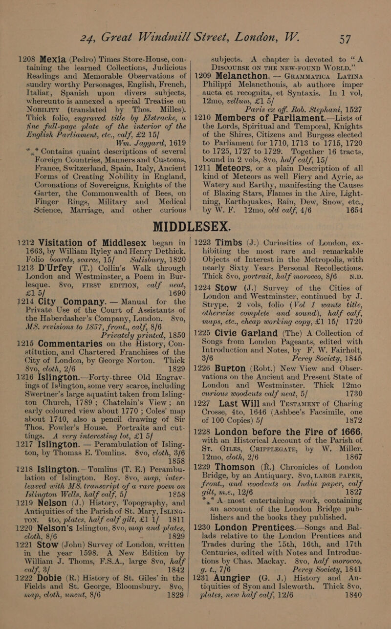 1208 Mexia (Pedro) Times Store-House, con- taining the learned Collections, Judicious Readings and Memorable Observations of sundry worthy Personages, English, French, Italiar, Spanish upon divers subjects, whereunto is annexed a special Treatise on Nosiity (translated by Thos. Milles). Thick folio, engraved title by Elstracke, a fine full-page plate of the interior of the English Parliament, etc., calf, £2 15/ Wm. Jaggard, 1619 *..* Contains quaint descriptions of several Foreign Countries, Manners and Customs, France, Switzerland, Spain, Italy, Ancient Forms of Creating Nobility in England, Coronations of Sovereigns, Knights of the Garter, the Commonwealth of Bees, on Finger Rings, Military and Medical Science, Marriage, and other curious 57 subjects. A chapter is devoted to “A DISCOURSE ON THE NEW-FOUND WORLD.” 1209 Melanethon. — Grammarica Latina Philippi Melancthonis, ab authore imper aucta et recognita, et Syntaxis. In 1 vol, 12mo, vellum, £1 5/ Paris ex off. Rob. Stephant, 1527 1210 Members of Parliament.—Lists of the Lords, Spirituai and Temporal, Knights of the Shires, Citizens and Burgess elected to Parliament for 1710, 1713 to 1715, 1720 to 1725, 1727 to 1729. Together 16 tracts, bound in 2 vols, 8vo, half calf, 15/ 1211 Meteors, or a plain Description of all kind of Meteors as well Fiery and Ayrie, as Watery and Earthy, manifesting the Causes of Blazing Stars, Flames in the Aire, Light- ning, Earthquakes, Rain, Dew, Snow, etc., by W. F. 12mo, old calf, 4/6 1654 1212 Visitation of Middlesex began in 1663, by William Ryley and Henry Dethick. Folio boards, scarce, 15/ Salisbury, 1820 1213 D’Urfey (T.) Collin’s Walk through London and Westminster, a Poem in Bur- lesque. 8vo, FIRST EDITION, calf neat, £15] 1690 1214 City Company. — Manual for the Private Use of the Court of Assistants of the Haberdasher’s Company, London. 8vo, MS, revisions to 1857, front., calf, 8/6 Privately printed, 1850 1215 Commentaries on the History, Con- stitution, and Chartered Franchises of the City of London, by George Norton. Thick 8vo, cloth, 2/6 1829 1216 Islington.—Forty-three Old Engrav- ings of Islington, some very scarce, including Swertner’s large aquatint taken from Isling- ton Church, 1789; Chatelain’s View; an early coloured view about 1770 ; Coles’ map about 1740, also a pencil drawing of Sir Thos. Fowler’s House. Portraits and cut- tings. A very interesting lot, £1 5} 1217 Islington. — Perambulation of Isling- ton, by Thomas E. Tomlins. 8vo, cloth, 3/6 1858 1218 Islington.—Tomlins (T. E.) Perambu- lation of Islington. Roy. 8vo, map, inter- leaved with MS. transcript of a rare poem on Islington Wells, half calf, 5/ 1858 1219 Nelson (J.) History, Topography, and Antiquities of the Parish of St. Mary, Isiine- TON. 4to, plates, half calf gilt, £11/ 1811 1220 Nelson’s Islington, 8vo, map and plates, cloth, 8/6 ~ 1829 1221 Stow (John) Survey of London, written in the year 1598. A New Edition by William J. Thoms, F.S.A., large 8vo, half calf, 3/ 1842 1222 Dobie (R.) History of St. Giles’ in the Fields and St. George, Bloomsbury. 8vo, map, cloth, uncut, 8/6 1829 1223 Timbs (J.) Curiosities of London, ex- hibiting the most rare and remarkable Objects of Interest in the Metropolis, with nearly Sixty Years Personal Recollections. Thick 8vo, portrait, half morocco, 8/6 —_N.D. 1224 Stow (J.) Survey of the Cities of London and Westminster, continued by J. Strype. 2 vols, folio (Vol 1 wants title, otherwise complete and sound), half calf, mups, etc., cheap working copy, £1 15/ 1720 1225 Civie Garland (The) A Collection of Songs from London Pageants, edited with Introduction and Notes, by F. W. Fairholt, 3/6 Percy Socvety, 1845 1226 Burton (Robt.) New View and Obser- vations on the Ancient and Present State of London and Westminster. Thick 12mo curious woodcuts calf neat, 5/ 1730 1227. Last Will and Testament of Charing Crosse, 4to, 1646 (Ashbee’s Facsimile, one of 100 Copies) 5/ 1872 1228 London before the Fire of 1666, with an Historical Account of the Parish of St. GILES, CRIPPLEGATE, by W. Miller. 12mo, cloth, 2/6 1867 1229 Thomson (R.) Chronicles of London Bridge, by an Antiquary. 8vo, LARGE PAPER, front., and woodcuts on India paper, calf gut, m.e., 12/6 *, A-most entertaining work, containing an account of the London Bridge pub- lishers and the books they published. 1230 London Prentices.—Songs and Bal- lads relative to the London Prentices and Trades during the 15th, 16th, and 17th Centuries, edited with Notes and Introduc- tions by Chas. Mackay. 8vo, half morocco, g. t., 7/6 Percy Society, 1841 1231 Aungier (G. J.) History and <An- tiquities of Syonand Isleworth. Thick 8vo, plates, new half calf, 12/6 1840
