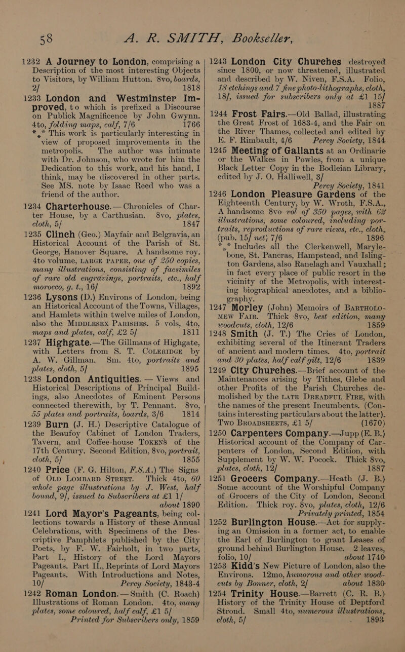 1232 A Journey to London, comprising a Description of the most interesting Objects to Visitors, by William Hutton. 8vo, boards, 2/ 1818 1233 London and Westminster Im- proved, to which is prefixed a Discourse on Publick Magnificence by John Gwynn. 4to, folding maps, calf, 7/6 1766 ** This work is particularly interesting in view of proposed improvements in the metropolis. The author was intimate with Dr. Johnson, who wrote for him the Dedication to this work, and his hand, I think, may be discovered in other parts. See MS. note by Isaac Reed who was a friend of the author. 1234 Charterhouse.— Chronicles of Char- ter House, by a Carthusian. 8vo, plates, cloth, 5/ 1847 1235 Clineh (Geo.) Mayfair and Belgravia, an Historical Account of the Parish of St. George, Hanover Square. <A handsome roy. 4to volume, LARGE PAPER, one of 250 copies, many illustrations, consisting of facsimiles of rare old engravings, portraits, etc., half morocco, g. t., 16/ 1892 1236 Lysons (D.) Environs of London, being an Historical Account of the Towns, Villages, and Hamlets within twelve miles of London, also the MIDDLESEX PARISHES. 5 vols, 4to, mups and plates, calf, £2 5/ 1811 1237 Highgate.—The Gillmans of Highgate, with Letters from 8. T. CoLERIDGE by A. W. Gillman. Sm. 4to, portraits and plates, cloth, 5] 1895 1238 London Antiquities. — Views and Historical Descriptions of Principal Build- ings, also Anecdotes of Eminent Persons connected therewith, by T. Pennant. 8vo, 55 plates and portraits, boards, 3/6 1814 1239 Burn (J. H.) Descriptive Catalogue of the Beaufoy Cabinet of London Traders, Tavern, and Coffee-house TOKENS of the 17th Century. Second Edition, 8vo, portrait, cloth, 5/ 1855 of Otp LOMBARD STREET. bound, 9/, issued to Subscribers at £1 1/ about 1890 lections towards a History of these Annual Celebrations, with Specimens of the Des- Part I., History of the Lord Mayors Pageants. Part II., Reprints of Lord Mayors Pageants. With Introductions and Notes, 10/ Percy Society, 1843-4 1242 Roman London.— Smith (C. Roach) Illustrations of Roman London. 4to, many plates, some coloured, half calf, £1 5/ 1243 London City Churehes destroyed since 1800, or now threatened, illustrated and described by W. Niven, F.S.A. Folio, 18 etchings and 7 fine photo-lithographs, cloth, 18/, issued for subseribers only at £1 15] 1887 1244 Frost Fairs.—Old Ballad, illustrating - the Great Frost of 1683-4, and the Fair on the River Thames, collected and edited by K. F. Rimbault, 4/6 Percy Society, 1844 1245 Meeting of Gallants at an Ordinarie or the Walkes in Powles, from a unique Black Letter Copy in the Bodleian Library, edited by J. O. Halliwell, 3/ Percy Society, 1841 1246 London Pleasure Gardens of the Eighteenth Century, by W. Wroth, F.S.A., A handsome 8vo vol of 350 pages, with 62 ulustrations, some coloured, including por- traits, reproductions of rare views, etc., cloth, (pub. 15/ net) 7/6 1896 *,.* Includes all the Clerkenwell, Maryle- bone, St. Pancras, Hampstead, and Isling- — ton Gardens, also Ranelagh and Vauxhall ; in fact every place of public resort in the vicinity of the Metropolis, with interest- ing biographical anecdotes, and a biblio- graphy. 1247 Morley (John) Memoirs of BarTHoLo- MEW Farr. Thick 8vo, best edition, many woodcuts, cloth, 12/6 859 1248 Smith (J. T.) The Cries of London, exhibiting several of the Itinerant Traders of ancient and modern times. 4to, portrait and 30 plates, half calf gilt, 12/6 1839 1249 City Churehes.—Brief account of the Maintenances arising by Tithes, Glebe and other Profits of the Parish Churches de- molished by the LATE DREADFUL Fire, with the names of the present Incumbents. (Con- tains interesting particulars about the latter). Two BRroaDsHEETS, £1 5/ (1670) 1250 Carpenters Company.—Jupp (E. B.) Historical account of the Company of Car- penters of London, Second Edition, with Supplement by W. W. Pocock. Thick 8vo, plates, cloth, 12/ 1887 - 1251 Grocers Company.—Heath (J. B.) Some account of the Worshipful Company of Grocers of the City of London, Second Edition. Thick roy. 8vo, plates, cloth, 12/6 Privately printed, 1854 | 1252 Burlington House.—aAct for supply- ing an Omission in a former act, to enable the Earl of Burlington to grant Leases of ground behind Burlington House. 2 leaves, | folio, 10/ about 1740 | 1253 Kidd’s New Picture of London, also the Environs. 12mo, humorous and other wood- cuts by Bonner, cloth, 2/ about 1830- 1254 Trinity House.—Barrett (C. R. B.) History of the Trinity House of Deptford Strond. Small 4to, numerous illustrations, cloth, 5/ 1893
