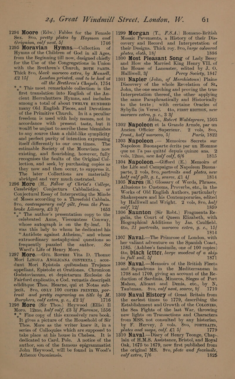 1294 Moore (Edw.) Fables for the Female Sex. 8vo, pretty plates by Hayman and Grignion, calf neat, 5/ 1746 1295 Moravian Hymns.—Collection of Hymns of the Children of God in all Ages, from the Beginning till now, designed chiefly for the Use of the Congregations in Union with the Brethren’s Church, BorH parts. Thick 8vo, black morocco extru, by Mansell, £2 15/ London printed, and to be had at all the Brethren’s Chapels, 1754 *.” This most remarkable collection is the first translation into English of the An- cient Herrnhutters Hymns, and includes among a total of about TWELVE HUNDRED many Old English Pieces, and Devotions of the Primitive Church. In it a peculiar freedom is used with holy names, not in accordance with present taste, but it would be unjust to ascribe these blemishes to any source than a child-like symplicity and perfect purity of intention expressing itself differently to our own times. The estimable Society of the Moravians now existing, and flourishing, however, fully recognises the faults of the Original Col- lection, and seek, by purchasing copies as they now and then occur, to suppress it. The later Collections are materially abridged and very much castrated. 1296 More (H., Fellow of Christ’s College, Cambridge) Conjectura Cabbalistica, or Conjectural Essay of Interpreting the Minde of Moses according to a Threefold Cabbala. 8vo, contemporary calf gilt, from the Pem- broke Library, £3 3/ 1653 ** The author’s presentation copy to the celebrated Anne, Viscountess Conway, whose autograph is on the fly-leaf. It was this lady to whom he dedicated his “ Antidote against Atheism,” and whose extraordinary metaphysical questions so frequently puzzled the author. See Ward’s Life of Henry More. 1297 More.—Gvut Rorert Vita D. Thome Mori Lingua ANGLICANA CONTEXTA; acce- dunt Mori Epistola quibusdam Trojanos appellant, Epistole et Orationes. Chronicon Godstovianum, et depictarum Ecclesize de Fairford explicatio, e Cod. vetustis descripsit ediditque Thos. Hearne, qui et Notas sub- jecit. 8vo, ONLY 100 COPIES PRINTED, por- trait and pretty engraving on title by M. Burghers, calf extra, g. ¢., £2 2/ 1716 1298 More (Sir Thos.) Heywood (Ellis) 1 Moro. 12mo, half calf, £3 3/ Fiorenza, 1556 ** Fine copy of this excessively rare book. It gives a picture of the Household of Sir Thos. More as the writer knew it, in a series of Colloquies which are supposed to take place at his house in Chelsea, It is dedicated to Card. Pole. <A notice of the author, son of the famous epigrammatist John Heywood, will be found in Wood’s Athenie Oxoniensis. 61 1299 Morgan (T., F.S.A.) Romano-British Mosaic Pavements, a History of their Dis- covery and Record and Interpretation of their Designs. Thick roy. 8vo, large coloured plates, cloth, 18/ 1886 1300 Most Pleasant Song of Lady Bessy and How she Married King Henry VII. of the House of Lancaster, edited by J. O. Halliwell, 3/ Percy Society, 1847 1301 Napier (John, of Merchistoun) Plaine Discovery of the whole Revelation of St. John, the one searching and proving the true Interpretation thereof, the other applying the same Paraphrastically and Historically to the texte; with certaine Oracles of Sybylla (in Verse). 4to, FIRST EDITION, new morocco extra, g. €., 3 3/ Edin., Robert Waldegrave, 1503. 1302 Napoleon et la Grande Armée, par un Ancien Officier Superieur. 2 vols, 8vo, Front,, half morocco, 5/ Parts, 1822 1303 Napoleon .— Memoires Secrets sur Napoleon Buonaparte écrits par un Homme que ne l’a pas quitté depuis quinze ans. 2 vols, 12mo, new half calf, 6/6 1815 1304 Napoleon.—Gifford (E.) Memoirs of the Life and Campaigns of Napoleon Buona- parte, 2 vols, 8vo, portraits and plates, new half calf gilt, g. t., scarce, £1 4] 1814 1305 Nares (R.) Glossary of Words, Phrases, Allusions to Customs, Proverbs, ete., in the Works of Old English Authors, particularly Shakespeare and his Contemporaries, edited by Halliwell and Wright. 2 vols, 8vo, half calf, 12/ 1859 1306 Naunton (Sir Robt.) Fragmenta Re- galia, the Court of Queen Elizabeth, with Biographical Additions by Jas. Caulfield. 4to, 21 portraits, morocco extra, g. ¢., 15] 1814 1307 Naval.—The Primrose of London, with her valiant adventure on the Spanish Coast, 1585. (Ashbee’s facsimile, one of 100 copies) 4to, black letter, large woodcut of a ship in full sail, 5/ 1871 1308 Naval.—Memoirs of the British Fleets and Squadrons in the Mediterranean in 1708 and 1709, giving an account of the Re- duction of Sardinia, Minorca, Sieges of Port Mahon, Alicant and Denia, etc, by N. Taubman. 8vo, calf neat, scarce,9/ 1710 1309 Naval History of Great Britain from the earlest times to 1779, describing the Establishment and Growth of the CoLontgs, the Sea Fights of the last War, throwing new lights on Transactions and Characters from MSS. not consulted by any historian, by F. Hervey, 5 vols. 8vo, PORTRAITS, plates and maps, calf. £1 5/ 1779 1310 Naval.—Diary of Henry Teonge, Chap-. lain of H.M.S. Assistance, Bristol, and Royal Oak, 1675 to 1679, now first published from the original MS, 8vo, plate and facsimile, calf extra, 7/6 1825