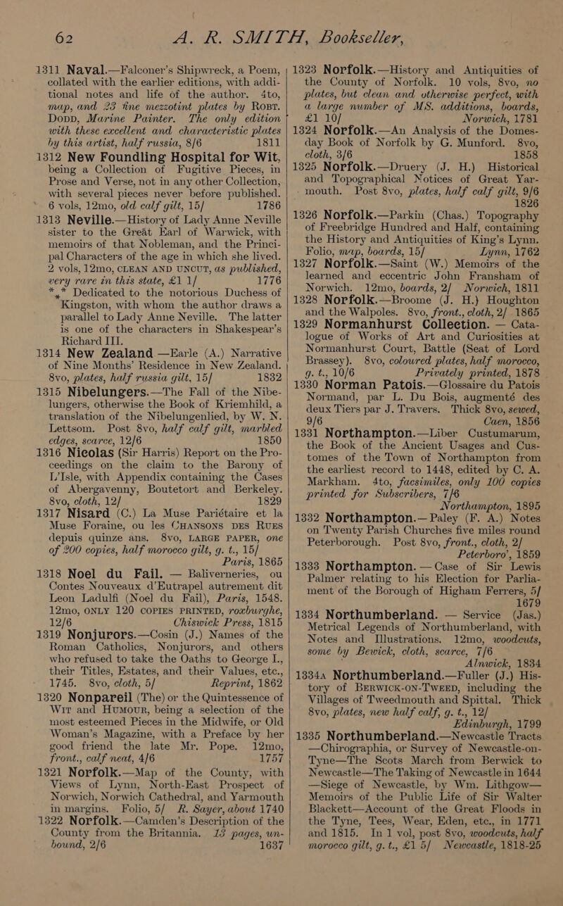1311 Naval.—Falconer’s Shipwreck, a Poem, collated with the earlier editions, with addi- tional notes and life of the author. 4to, map, and 23 fine mezzotint plates by Rost. Dopp, Marine Painter. The only edition with these excellent and characteristic plates by this artist, half russia, 8/6 1811 1312 New Foundling Hospital for Wit, being a Collection of Fugitive Pieces, in Prose and Verse, not in any other Collection, with several pieces never before published. 6 vols, 12mo, old calf gilt, 15] 1786 1313 Neville.—History of Lady Anne Neville sister to the Great Earl of Warwick, with memoirs of that Nobleman, and the Princi- pal Characters of the age in which she lived. 2 vols, 12mo, CLEAN AND UNCUT, as published, very rare in this state, £1 1/ 1776 * Dedicated to the notorious Duchess of Kingston, with whom the author draws a parallel to Lady Anne Neville. The latter is one of the characters in Shakespear’s Richard ITI. 1314 New Zealand —Earle (A.) Narrative of Nine Months’ Residence in New Zealand. 8vo, plates, half russia gilt, 15] 1832 1315 Nibelungers.—The Fall of the Nibe- lungers, otherwise the Book of Kriemhild, a translation of the Nibelungenlied, by W. N. Lettsom. Post 8vo, half calf gilt, marbled edges, scarce, 12/6 1850 1316 Nieolas (Sir Harris) Report on the Pro- ceedings on the claim to the Barony of L’Isle, with Appendix containing the Cases of Abergavenny, Boutetort and Berkeley. 8vo, cloth, 12/ 1829 1317 Nisard (C.) La Muse Pariétaire et la Muse Foraine, ou les CHANSONS DES RUES depuis quinze ans. 8vo, LARGE PAPER, one of 200 copies, half morocco gilt, g. t., 15/ Paris, 1865 1318 Noel du Fail. — Baliverneries, ou Contes Nouveaux d’Eutrapel autrement dit Leon Ladulfi (Noel du Fail), Paris, 1548. 12mo, ONLY 120 COPIES PRINTED, roxburghe, 12/6 Chiswick Press, 1815 1319 Nonjurors.—Cosin (J.) Names of the Roman Catholics, Nonjurors, and others who refused to take the Oaths to George L., their Titles, Estates, and their Values, etc., 1745. 8vo, cloth, 5/ Reprint, 1862 1320 Nonpareil (The) or the Quintessence of Wir and Humoor, being a selection of the most esteemed Pieces in the Midwife, or Old Woman’s Magazine, with a Preface by her good friend the late Mr. Pope. 12mo, front., calf neat, 4/6 4757 1321 Norfolk.—Map of the County, with Views of Lynn, North-East Prospect of Norwich, Norwich Cathedral, and Yarmouth in margins. Folio, 5/ R. Sayer, about 1740 1322 Norfolk.—Camden’s Description of the County from the Britannia. 13 pages, wn- bound, 2/6 1637 1323 Norfolk.—History and Antiquities of the County of Norfolk. 10 vols, 8vo, no plates, but clean and otherwise perfect, with a large number of MS. additions, boards, £1 10/ Norwich, 1781 1324 Norfolk.—An Analysis of the Domes- day Book of Norfolk by G. Munford. 8vo, cloth, 3/6 1858 1325 Norfolk.—Druery (J. H.) Historical and Topographical Notices of Great Yar- - mouth. Post 8vo, plates, half calf gilt, 9/6 ; 1826 1326 Norfolk.—Parkin (Chas.) Topography of Freebridge Hundred and Half, containing the History and Antiquities of King’s Lynn. Folio, map, boards, 15/ Lynn, 1762 1327 Norfolk.—Saint (W.) Memoirs of the learned and eccentric John Fransham of Norwich. 12mo, boards, 2/ Norwich, 1811 1328 Norfolk.—Broome (J. H.} Houghton and the Walpoles. 8vo, front., cloth, 2/ 1865 1329 Normanhurst Collection. — Cata- logue of Works of Art and Curiosities at Normanhurst Court, Battle (Seat of Lord Brassey). 8vo, colowred plates, half morocco, g. t., 10/6 Privately printed, 1878 - 1330 Norman Patois.—Glossaire du Patois Normand, par L. Du Bois, augmenté des deux Tiers par J. Travers. Thick 8vo, sewed, 9/6 Caen, 1856 1331 Northampton.—Liber Custumarum, the Book of the Ancient Usages and Cus- tomes of the Town of Northampton from the earliest record to 1448, edited by C. A. Markham. 4to, facsimiles, only 100 copies printed for Subscribers, 7/6 Northampton, 1895 1332 Northampton.— Paley (F. A.) Notes on Twenty Parish Churches five miles round Peterborough. Post 8vo, front., cloth, 2/ Peterboro’, 1859 1333 Northampton. — Case of Sir Lewis Palmer relating to his Election for Parlia- ment of the Borough of Higham Ferrers, 5/ 1679 1334 Northumberland. — Service (Jas.) Metrical Legends of Northumberland, with Notes and Illustrations. 12mo, woodcuts, some by Bewick, cloth, scarce, 7/6 ‘Alnwick, 1834 13344 Northumberland.—Fuller (J. ) His- tory of BERWICK-ON-TWEED, including the Villages of Tweedmouth and Spittal. Thick 8vo, plates, new half calf, g. t., 12/ Edinburgh, 1799 1335 Northumberland.—Newcastle Tracts Chirographia, or Survey of Newcastle-on- Tyne—The Scots March from Berwick to Newcastle—The Taking of Newcastle in 1644 —Siege of Newcastle, by Wm. Lithgow— Memoirs of the Public Life of Sir Walter Blackett—Account of the Great Floods in the Tyne, Tees, Wear, Eden, etc., in 1771 and 1815. In 1 vol, post 8vo, woodcuts, half morocco gilt, g.t., £1 5/ Newcastle, 1818-25