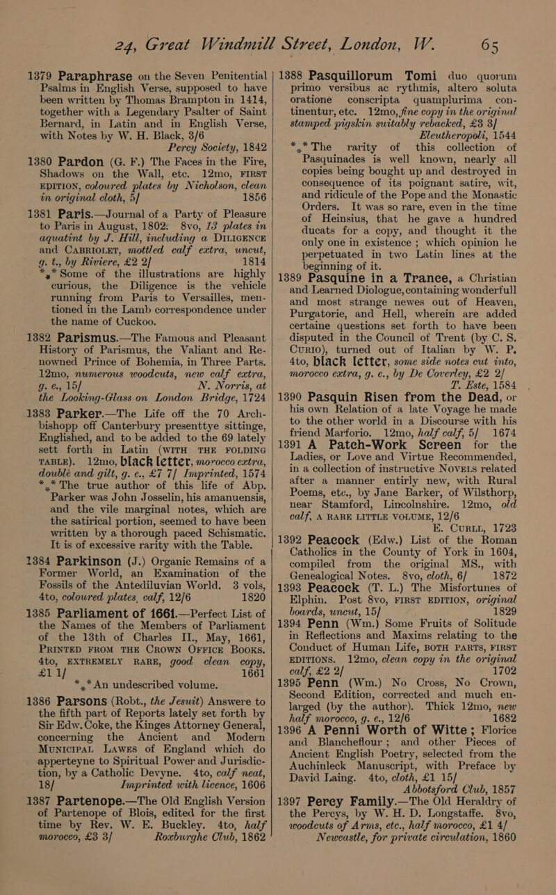 1379 Paraphrase on the Seven Penitential Psalms in English Verse, supposed to have been written by Thomas Brampton in 1414, together with a Legendary Psalter of Saint Bernard, in Latin and in English Verse, with Notes by W. H. Black, 3/6 Percy Society, 1842 1380 Pardon (G. F.) The Faces in the Fire, Shadows on the Wall, etc. 12mo, FIRST EDITION, colowred plates by Nicholson, clean in original cloth, 5] 1856 1381 Paris.—Journal of a Party of Pleasure to Paris in August, 1802: 8vo, 13 plates in aquatint by J. Hill, including a DILIGENCE and CABRIOLET, mottled calf extra, uncut, g. t., by Riviere, £2 2/ 1814 *,* Some of the illustrations are highly curious, the Diligence is the vehicle running from Paris to Versailles, men- tioned in the Lamb correspondence under the name of Cuckoo. 1382 Parismus.—The Famous and Pleasant History of Parismus, the Valiant and Re- nowned Prince of Bohemia, in Three Parts. 12mo, numerous woodcuts, new calf extra, Gs €. 15] N. Norris, at the Looking-Glass. on London Bridge, 1724 1383 Parker.—The Life off the 70 Arch- bishopp off Canterbury presenttye sittinge, Englished, and to be added to the 69 lately sett forth in Latin (WITH THE FOLDING TABLE). 12mo, black letter, morocco extra, double and gilt, g. e., £7 7/ Imprinted, 1574 * “The true author of this life of Abp. Parker was John Josselin, his amanuensis, and the vile marginal notes, which are the satirical portion, seemed to have been written by a thorough paced Schismatic. It is of excessive rarity with the Table. 1384 Parkinson (J.) Organic Remains of a Former World, an Examination of the Fossils of the Antediluvian World. 3 vols, 4to, coloured plates, calf, 12/6 1820 1385 Parliament of 1661.—Perfect List of the Names of the Members of Parliament of the 13th of Charles IIJ., May, 1661, PRINTED FROM THE CROWN OFFICE Books. 4to, EXTREMELY RARE, good clean copy, oe nO 1661 * * An undescribed volume. 1386 Parsons (Robt., the Jeswit) Answere to the fifth part of Reports lately set forth by Sir Edw. Coke, the Kinges Attorney General, concerning the Ancient and Modern Mounicipat Lawes of England which do apperteyne to Spiritual Power and Jurisdic- tion, by a Catholic Devyne. 4to, calf neat, 18/ Imprinted with licence, 1606 1387 Partenope.—The Old English Version of Partenope of Blois, edited for the first time by Rev. W. E. Buckley. 4to, half moroces, £3 3/ Roxburghe Club, 1862 65 1388 Pasquillorum Tomi duo quorum primo versibus ac rythmis, altero soluta oratione conscripta quamplurima_ con- tinentur, etc. 12mo, fine copy in the original stamped pigskin suitably rebacked, £3 3] Eleutheropoli, 1544 *.* The rarity of this collection of Pasquinades is well known, nearly all copies being bought up and destroyed in consequence of its poignant satire, wit, and ridicule of the Pope and the Monastic Orders. It was so rare, even in the time of Heinsius, that he gave a hundred ducats for a copy, and thought it the only one in existence ; which opinion he perpetuated in two Latin lines at the beginning of it. 1389 Pasquine in a Trance, a Christian and Learned Diologue, containing wonderfull and most strange newes out of Heaven, Purgatorie, and Hell, wherein are added certaine questions set forth to have been disputed in the Council of Trent (by C.S. Curio), turned out of Italian by W. P, 4to, black letter, some side notes cut into, morocco extra, g. €., by De Coverley, £2 2/ T.. Este, 1584 1390 Pasquin Risen from the Dead, or his own Relation of a late Voyage he made to the other world in a Discourse with his friend Marforio. 12mo, half calf, 5/ 1674 1391 A Pateh-Work Sereen for the Ladies, or Love and Virtue Recommended, in a collection of instructive NovELS related after a manner entirly new, with Rural Poems, ete., by Jane Barker, of Wilsthorp, near Stamford, Lincolnshire. 12mo, old calf, A RARE LITTLE VOLUME, 12/6 E. Curt, 1723 1392 Peacock (Edw.) List of the Roman Catholics in the County of York in 1604, compiled from the original MS., with Genealogical Notes. 8vo, cloth, 6/ 1872 1393 Peaeoek (T. L.) The Misfortunes of Elphin. Post 8vo, FIRST EDITION, original boards, uncut, 15/ 1829 1394 Penn (Wm.) Some Fruits of Solitude in Reflections and Maxims relating to the Conduct of Human Life, BOTH PARTS, FIRST EDITIONS. 12mo, clean copy in the original calf, £2 2/ 1702 1395 Penn (Wm.) No Cross, No Crown, Second Edition, corrected and much en- larged (by the author), Thick 12mo, new half morocco,.g. €., 12/6 1682 1396 A Penni Worth of Witte; Florice and Blancheflour; and other Pieces of Ancient English Poetry, selected from the Auchinleck Manuscript, with Preface by David Laing. 4to, cloth, £1 15/ Abbotsford Club, 1857 1397 Perey Family.—The Old Heraldry of the Percys, by W. H. D. Longstaffe. 8vo, woodcuts of Arms, etc., half morocco, £1 4/ Newcastle, for private circulation, 1860