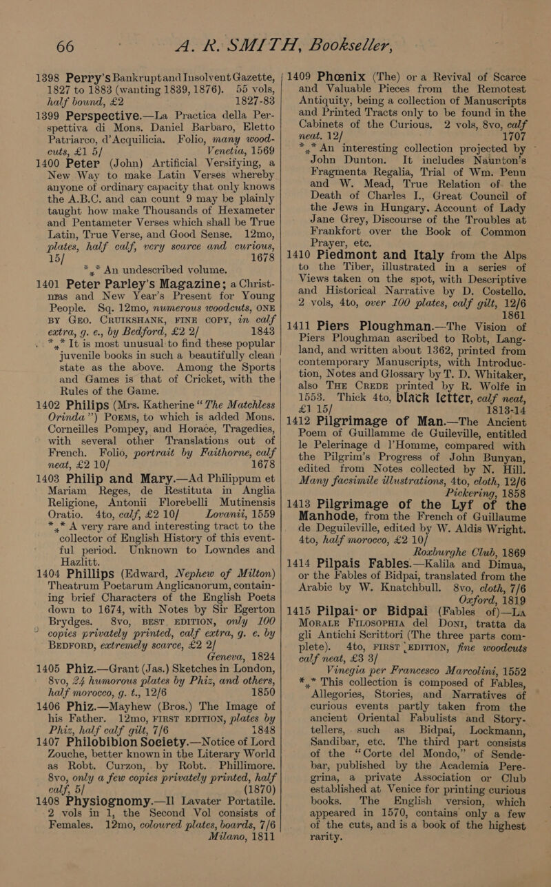 1398 Perry’s Bankruptand Insolvent Gazette, 1827 to 1883 (wanting 1839, 1876). 55 vols, half bound, £2 1827-83 1399 Perspeective.—La Practica della Per- spettiva di Mons. Daniel Barbaro, Eletto Patriarco, d’Acquilicia. Folio, many wood- cuts, £1 5/ Venetia, 1569 1400 Peter (John) Artificial Versifying, a New Way to make Latin Verses whereby anyone of ordinary capacity that only knows the A.B.C. and can count 9 may be plainly taught how make Thousands of Hexameter and Pentameter Verses which shall be True Latin, True Verse, and Good Sense. 12mo, plates, half calf, very scarce and curious, 15/ 1678 ** An undescribed volume. 1401 Peter Parley’s Magazine; a Christ- nras and New Year’s Present for Young People. Sq. 12mo, numerous woodcuts, ONE BY GEO. CRUIKSHANK, FINE COPY, in calf extra, g. ¢., by Bedford, £2 2/ 1843 *.* It is most unusual-to find these popular juvenile books in such a beautifully clean state as the above. Among the Sports and Games is that of Cricket, with the Rules of the Game. 1402 Philips (Mrs. Katherine “ The Matchless Orinda’’) PoEMs, to which is added Mons. Corneilles Pompey, and Horace, Tragedies, with several other Translations out of French. Folio, portrait by Faithorne, calf neat, £2 10/ 1678 1403 Philip and Mary.—Ad Philippum et Mariam Reges, de Restituta in Anglia Religione, Antonii Florebelli Mutinensis Oratio. 4to, calf, £2 10/ Lovanit, 1559 * .* A very rare and interesting tract to the collector of English History of this event- ful period. Unknown to Lowndes and Hazlitt. 1404 Phillips (Edward, Nephew of Milton) Theatrum Poetarum Anglicanorum, contain- ing brief Characters of the English Poets down to 1674, with Notes by Sir Egerton Brydges. 8vo, BEST EDITION, only 100 ~ copies privately printed, calf extra, q. e. by BEDFORD, extremely scarce, £2 2/ Geneva, 1824 1405 Phiz.—Grant (Jas.) Sketches in London, 8vo, 24 humorous plates by Phiz, and others, half morocco, g. t., 12/6 1850 1406 Phiz.—Mayhew (Bros.) The Image of his Father. 12mo, FIRST EDITION, plates by Phiz, half calf gilt, 7/6 1848 1407 Philobiblon Society.—Notice of Lord Zouche, better known in the Literary World as Robt. Curzon, by Robt. Phillimore. 8vo, only a few copies privately printed, half calf, 5 (1870) 1408 Physiognomy.—Il Lavater Portatile. 2 vols in 1, the Second Vol consists of Females, 12mo, coloured plates, boards, 7/6 Milano, 1811 1409 Phoenix (The) or a Revival of Scarce and Valuable Pieces from the Remotest Antiquity, being a collection of Manuscripts and Printed Tracts only to be found in the Cabinets of the Curious, 2 vols, 8vo, calf neat, 12/ 1707 *,” An interesting collection projected by ~ John Dunton. It includes Naunton’s Fragmenta Regalia, Trial of Wm. Penn and W. Mead, True Relation of. the Death of Charles I., Great Council of the Jews in Hungary. Account of Lady Jane Grey, Discourse of the Troubles at Frankfort over the Book of Common Prayer, ete. 1410 Piedmont and Italy from the Alps to the Tiber, illustrated in a series of Views taken on the spot, with Descriptive and Historical Narrative by D. Costello. 2 vols, 4to, over 100 plates, calf gilt, 12/6 1861 1411 Piers Ploughman.—The Vision of Piers Ploughman ascribed to Robt, Lang- land, and written about 1362, printed from contemporary Manuscripts, with Introduc- tion, Notes and Glossary by T. D. Whitaker, also THE CREDE printed by R. Wolfe in 1553. Thick 4to, black letter, calf neat, £1 15/ 1813-14 1412 Pilgrimage of Man.—The Ancient Poem of Guillamme de Guileville, entitled le Pelerinage d 1’Homme, compared with the Pilgrim’s Progress of John Bunyan, edited from Notes collected by N. Hill. Many facsimile ilustrations, 4to, cloth, 12/6 ibe Pickering, 1858 1413 Pilgrimage of the Lyf of the Manhode, from the French of Guillaume de Deguileville, edited by W. Aldis Wright. 4to, half morocco, £2 10/ Roxburghe Club, 1869 1414 Pilpais Fables.—Kalila and Dimua, or the Fables of Bidpai, translated from the Arabic by W. Knatchbull. 8vo, cloth, 7/6 Oxford, 1819 1415 Pilpai- or Bidpai (Fables of)—La Morace Finosopaia del Dont, tratta da gli Antichi Scrittori (The three parts com- plete). 4to, FIRST {EDITION, fine woodcuts calf neat, £3 3/ Vinegia per Francesco Marcolini, 1552 *,* This collection is composed of Fables, Allegories, Stories, and Narratives of curious events partly taken from the ancient Oriental Fabulists and Story- tellers, such as Bidpai, Lockmann, Sandibar, etc. The third part consists of the ‘Corte del Mondo,” of Sende- bar, published by the Academia Pere- grina, a private Association or Club established at Venice for printing curious books. The English version, which appeared in 1570, contains only a few of the cuts, and is a book of the highest rarity.