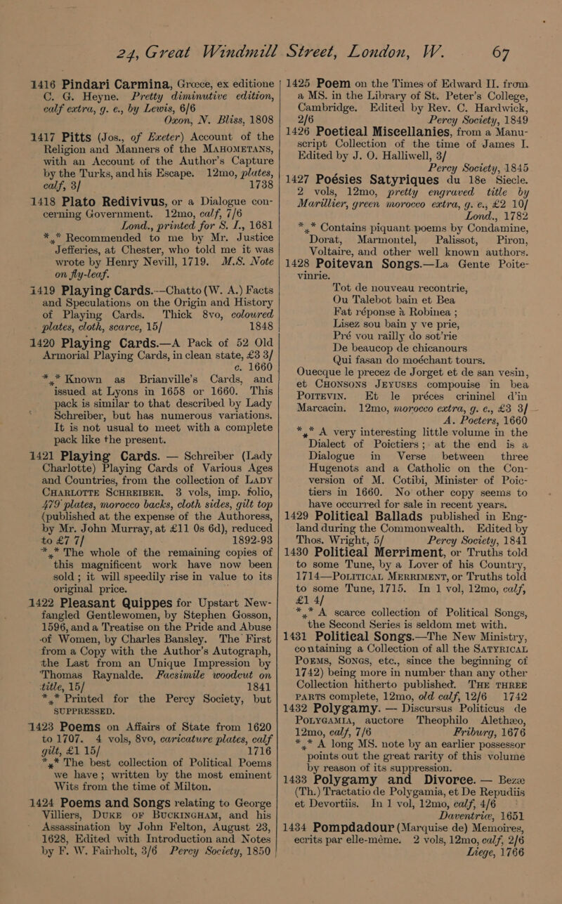 1416 Pindari Carmina, Groce, ex editione C. G. Heyne. Pretty diminutive edition, calf extra, g. €., by Lewis, 6/6 Oxon, N. Bliss, 1808 1417 Pitts (Jos., of Exeter) Account of the Religion and Manners of the MAHOMETANS, with an Account of the Author’s Capture by the Turks, and his Escape. 12mo, plates, calf, 3/ 1738 1418 Plato Redivivus, or a Dialogue con- cerning Government. 12mo, calf, 7/6 Lond., printed for S. I., 1681 *_.* Recommended to me by Mr. Justice Jefferies, at Chester, who told me it was wrote by Henry Nevill, 1719. IS. Note on fly-leaf. i419 Playing Cards.-—Chatto(W. A.) Facts and Speculations on the Origin and History of Playing Cards. Thick 8vo, coloured plates, cloth, scarce, 15] 1848 1420 Playing Cards.—A Pack of 52 Old Armorial Playing Cards, in clean state, £3 3/ c. 1660 *.* Known as Brianville’s Cards, and issued at Lyons in 1658 or 1660. This pack is similar to that described by Lady Schreiber, but has numerous variations. It is not usual to meet with a complete pack like the present. 1421 Playing Cards. — Schreiber (Lady Charlotte) Playing Cards of Various Ages and Countries, from the collection of Lapy CHARLOTTE SCHREIBER. 3 vols, imp. folio, 479 plates, morocco backs, cloth sides, gilt top (published at the expense of the Authoress, by Mr. John Murray, at £11 0s 6d), reduced to £7 7/ 1892-93 *.* The whole of the remaining copies of this magnificent work have now been sold ; it will speedily rise in value to its original price. 1422 Pleasant Quippes for Upstart New- fangled Gentlewomen, by Stephen Gosson, 1596, anda Treatise on the Pride and Abuse of Women, by Charles Bansley. The First from a Copy with the Author’s Autograph, the Last from an Unique Impression by ‘Thomas Raynalde. Facsimile woodcut on title, 15/ 1841 *.* Printed for the Percy Society, but SUPPRESSED. 1423 Poems on Affairs of State from 1620 to 1707. 4 vols, 8vo, caricature plates, calf gilt, £1 15/ 1716 *,* The best collection of Political Poems we have; written by the most eminent Wits from the time of Milton. 1424 Poems and Songs relating to George Villiers, Duke or BuckincHaM, and his Assassination by John Felton, August 23, 1628, Edited with. Introduction and Notes by F. W, Fairholt, 3/6 Percy Society, 1850 67 1425 Poem on the Times of Edward II. from a MS. in the Library of St. Peter’s College, Cambridge. Edited by Rev. C. Hardwick, 2/6 Percy Society, 1849 1426 Poetical Miscellanies, from a Manu- script Collection of the time of James I. Edited by J. O. Halliwell, 3/ Perey Society, 1845 1427 Poésies Satyriques du 18e Siecle. 2 vols, 12mo, pretty engraved title by Marillier, green morocco extra, g. €., £2 10/ Lond., 1782 *,.* Contains piquant poems by Condamine, Dorat, Marmontel, Palissot, Piron, Voltaire, and other well known authors. 1428 Poitevan Songs.—La Gente Poite- vinrie. Tot de nouveau recontrie, Ou Talebot bain et Bea Fat réponse &amp; Robinea ; Lisez sou bain y ve prie, Pré vou railly do sot’rie De beaucop de chicanours Qui fasan do moéchant tours. Ouecque le precez de Jorget et de san vesin, et CHONSONS JEYUSES compouise in bea Porrevin. Et le préces crininel d’in Marcacin. 12mo, morocco extra, g. ¢., £3 3} A. Poeters, 1660 *, A very interesting little volume in the Dialect of Poictiers;. at the end is a Dialogue in Verse between three Hugenots and a Catholic on the Con- version of M. Cotibi, Minister of Poic- tiers in 1660. No other copy seems to have occurred for sale in recent years. 1429 Political Ballads published in Eng- land during the Commonwealth. Edited by Thos. Wright, 5/ Percy Society, 1841 1430 Political Merriment, or Truths told to some Tune, by a Lover of his Country, 1714—PonrricaL MERRIMENT, or Truths told to some Tune, 1715. In 1 vol, 12mo, calf, £1 4/ *.* A scarce collection of Political Songs, the Second Series is seldom met with. 1431 Political Songs.—The New Ministry, containing a Collection of all the SatyricaL Porms, Sones, etc., since the beginning of 1742) being more in number than any other Collection hitherto published. THE THREE PARTS complete, 12mo, old calf, 12/6 1742 1432 Polygamy. — Discursus Politicus de POLYGAMIA, auctore Theophilo Aletheo, 12mo, calf, 7/6 Friburg, 1676 * .* A long MS. note by an earlier possessor points out the great rarity of this volume by reason of its suppression. 1433 Polygamy and Divorce. — Bez (Th.) Tractatio de Polygamia, et De Repudiis et Devortiis. In 1 vol, 12mo, calf, 4/6 Daventrie, 1651 1434 Pompdadour (Marquise de) Memoires, ecrits par elle-méme. 2 vols, 12mo, calf, 2/6 Inege, 1766