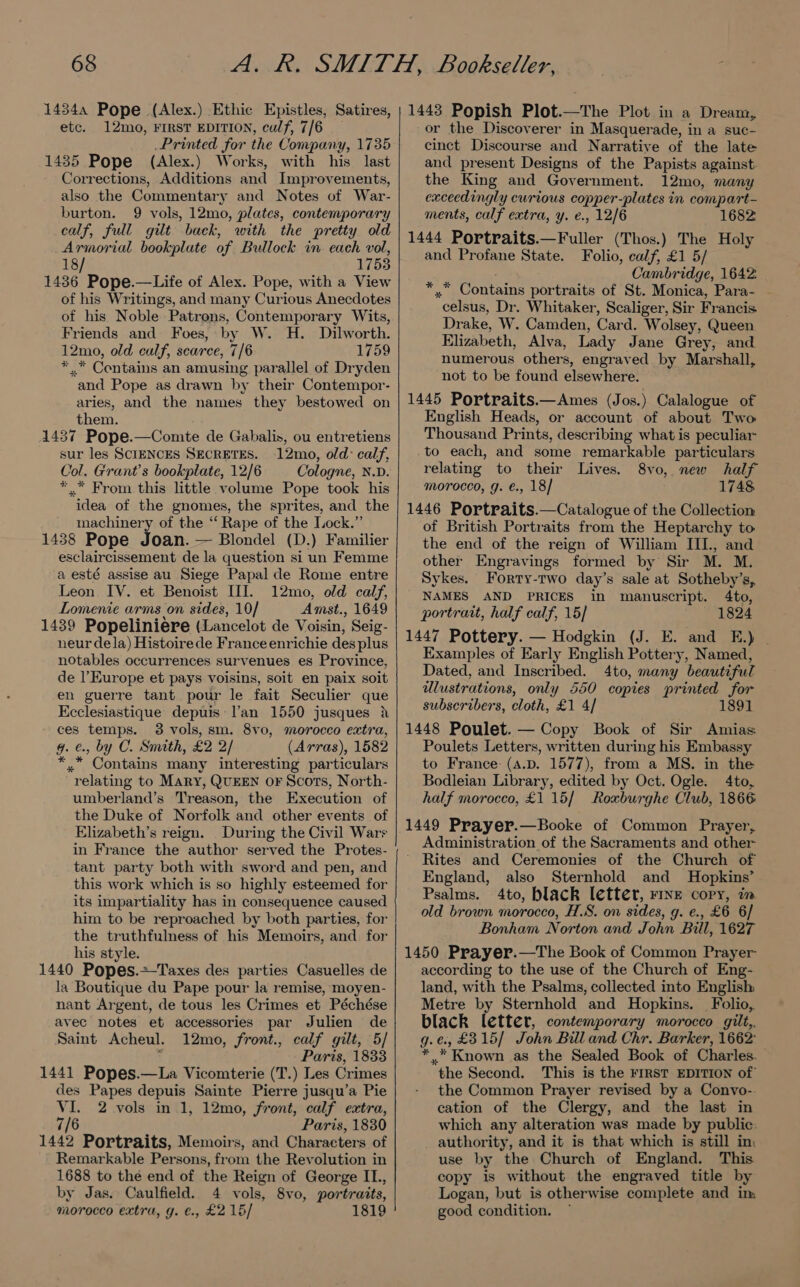 14344 Pope (Alex.) Ethic Epistles, Satires, etc. 12mo, FIRST EDITION, culf, 7/6 Printed for the Company, 1735 1435 Pope (Alex.) Works, with his last Corrections, Additions and Improvements, also the Commentary and Notes of War- burton. 9 vols, 12mo, plates, contemporary calf, full gilt back, with the pretty old Armorial bookplute of Bullock in each vol, 18/ 1753 1436 Pope.—Life of Alex. Pope, with a View of his Writings, and many Curious Anecdotes of his Noble Patrons, Contemporary Wits, Friends and Foes, by W. H. Dilworth. 12mo, old calf, scarce, 7/6 1759 * Contains an amusing parallel of Dryden and Pope as drawn by their Contempor- aries, and the names they bestowed on them. 1437 Pope.—Comte de Gabalis, ou entretiens sur les SCIENCES SECRETES. 12mo, old: calf, Col. Grant's bookplate, 12/6 Cologne, N.D. *.* From this little volume Pope took his idea of the gnomes, the sprites, and the machinery of the “ Rape of the Lock.” 1438 Pope Joan. — Blondel (D.) Familier esclaircissement de la question si un Femme a esté assise au Siege Papal de Rome entre Leon IV. et Benoist HI. 12mo, old calf, Lomenie arms on sides, 10/ Amst., 1649 1439 Popeliniere (Lancelot de Voisin, Seig- neur dela) Histoirede France enrichie des plus notables occurrences survenues es Province, de l'Europe et pays voisins, soit en paix soit en guerre tant pour le fait Seculier que Kcclesiastique depuis Van 1550 jusques &amp; ces temps. 3 vols, sm. 8vo0, morocco extra, g. €., by C. Smith, £2 2/ (Arras), 1582 *..” Contains many interesting particulars relating to Mary, QUEEN OF Scots, North- umberland’s Treason, the Execution of the Duke of Norfolk and other events of Elizabeth’s reign. During the Civil Wars in France the author served the Protes- tant party both with sword and pen, and this work which is so highly esteemed for its impartiality has in consequence caused him to be reproached by both parties, for the truthfulness of his Memoirs, and for his style. Ss parties Casuelles de la Boutique du Pape pour la remise, moyen- nant Argent, de tous les Crimes et Péchése avec notes et accessories par Julien de Saint Acheul. 12mo, front., calf gilt, 5/ : Paris, 1833 1441 Popes.—La Vicomterie (T.) Les Crimes des Papes depuis Sainte Pierre jusqu’a Pie VI. 2 vols in 1, 12mo, front, calf extra, 7/6 Paris, 1830 1442 Portraits, Memoirs, and Characters of Remarkable Persons, from the Revolution in 1688 to the end of the Reign of George IL, by Jas. Caulfield. 4 vols, 8vo, portratts, morocco extra, g. ¢., £2 15/ 1819 1443 Popish Plot.—The Plot in a Dream, or the Discoverer in Masquerade, in a suc- cinct Discourse and Narrative of the late and present Designs of the Papists against. the King and Government. 12mo, many caceedingly curious copper-plates in compart - ments, calf extra, y. e., 12/6 1682 1444 Portraits.—Fuller (Thos.) The Holy and Profane State. Folio, calf, £1 5/ Cambridge, 1642. sig Woutains portraits of St. Monica, Para- | “celsus, Dr. Whitaker, Scaliger, Sir Francis Drake, W. Camden, Card. Wolsey, Queen Elizabeth, Alva, Lady Jane Grey, and numerous others, engraved by Marshall, not to be found elsewhere. 1445 Portraits.—Ames (Jos.) Calalogue of English Heads, or account of about Two Thousand Prints, describing what is peculiar to each, and some remarkable particulars relating to their Lives. 8vo, new half morocco, g. €., 18/ 1748 1446 Portraits.—Catalogue of the Collection of British Portraits from the Heptarchy to the end of the reign of William III., and other Engravings formed by Sir M. M. Sykes. Forty-two day’s sale at Sotheby’s, NAMES AND PRICES in manuscript. 4to, portrait, half calf, 15] 1824 1447 Pottery. — Hodgkin (J. E. and E.) | Examples of Early English Pottery, Named, Dated, and Inscribed. 4to, many beautiful dlustrations, only 550 copies printed for subscribers, cloth, £1 4/ 1891 1448 Poulet. — Copy Book of Sir Amias Poulets Letters, written during his Embassy to France: (a.pD. 1577), from a MS. in the Bodleian Library, edited by Oct. Ogle. 4to, half morocco, £1 15/ Roxburghe Club, 1866 1449 Prayer.—Booke of Common Prayer, Administration of the Sacraments and other ~ Rites and Ceremonies of the Church of England, also Sternhold and Hopkins’ Psalms. 4to, black letter, rine copy, in old brown morocco, H.S. on sides, g. e., £6 6/ Bonham Norton and John Bill, 1627 1450 Prayer.—The Book of Common Prayer- according to the use of the Church of Eng- land, with the Psalms, collected into English: Metre by Sternhold and Hopkins. Folio, black letter, contemporary morocco gilt,. g.e¢., £315] John Bul and Chr. Barker, 1662: * .* Known as the Sealed Book of Charles. the Second. This is the FIRST EDITION of the Common Prayer revised by a Convo-. cation of the Clergy, and the last in which any alteration was made by public: authority, and it is that which is still in: use by the Church of England. This copy is without the engraved title by Logan, but is otherwise complete and im good condition.